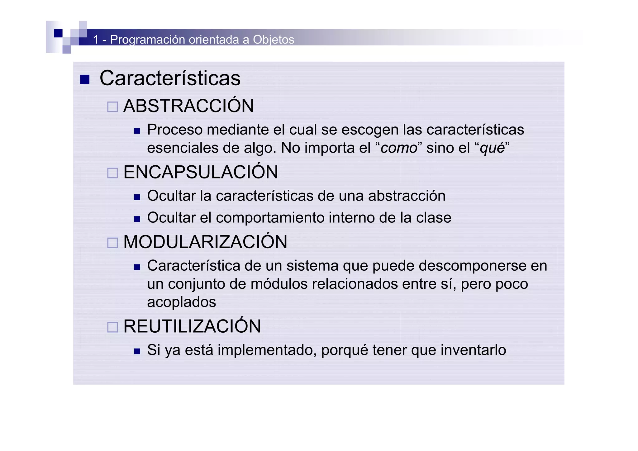 1 - Programación orientada a Objetos


n    Características
      ¨ ABSTRACCIÓN
           n   Proceso mediante el cual se escogen las características
               esenciales de algo. No importa el “como” sino el “qué”
      ¨ ENCAPSULACIÓN
           n   Ocultar la características de una abstracción
           n   Ocultar el comportamiento interno de la clase
      ¨ MODULARIZACIÓN
           n   Característica de un sistema que puede descomponerse en
               un conjunto de módulos relacionados entre sí, pero poco
               acoplados
      ¨ REUTILIZACIÓN
           n   Si ya está implementado, porqué tener que inventarlo
 