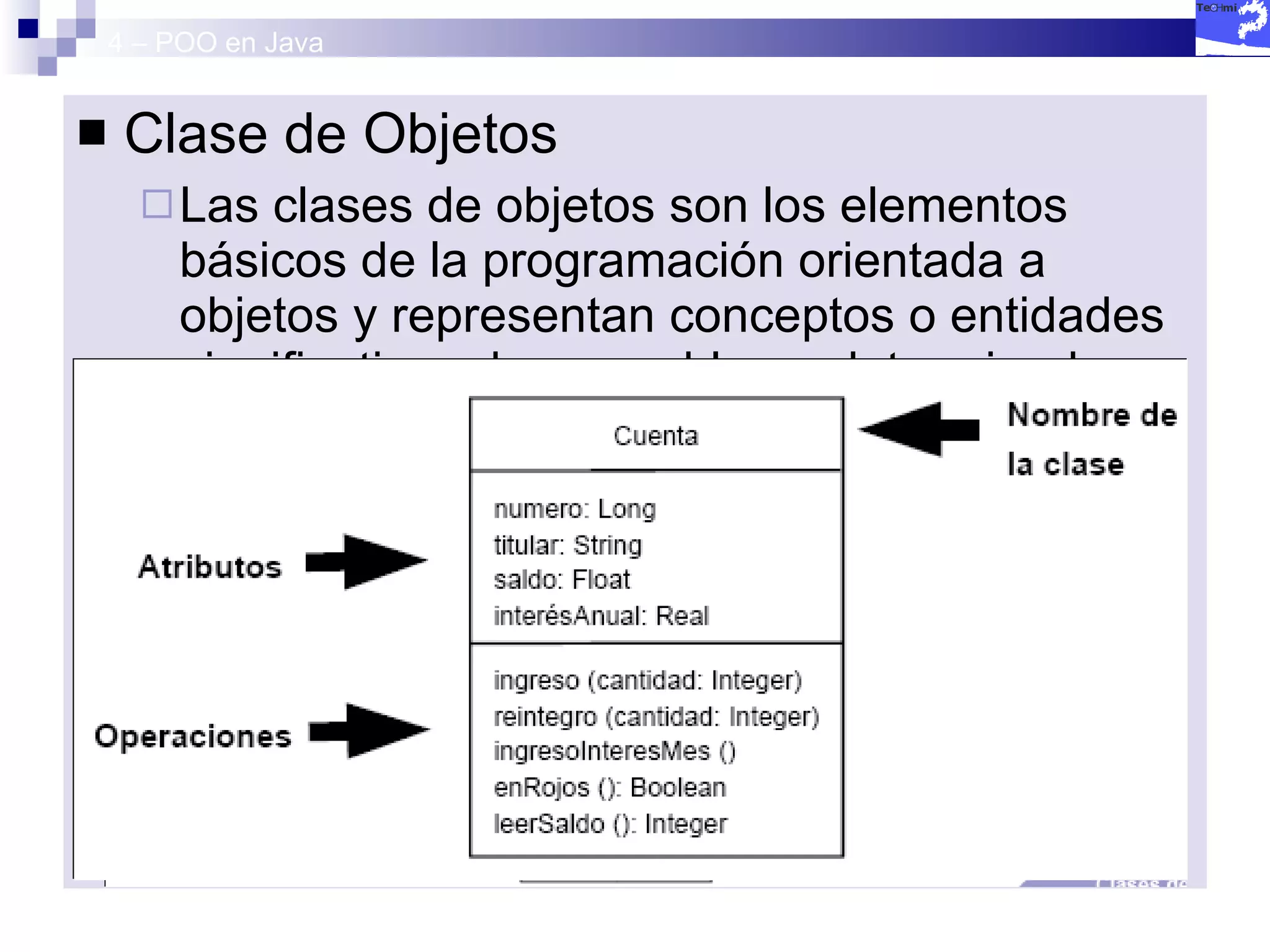 4 – POO en Java Clase de Objetos Las clases de objetos son los elementos básicos de la programación orientada a objetos y representan conceptos o entidades significativos de un problema determinado. Una clase viene descrita por 2 elementos: 