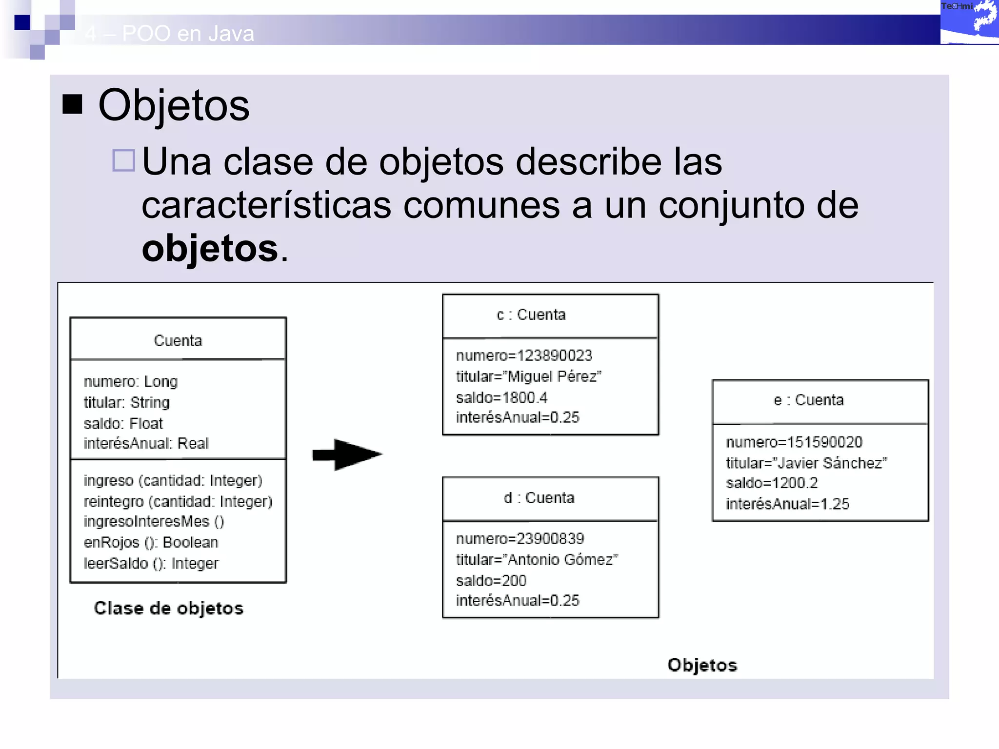 4 – POO en Java Objetos Una clase de objetos describe las características comunes a un conjunto de  objetos . Durante la ejecución de la aplicación se producirá la  instanciación  de esta clase, La creación de los objetos que representan cada uno de los individuos con sus características propias, es decir,  valores específicos  para sus atributos 