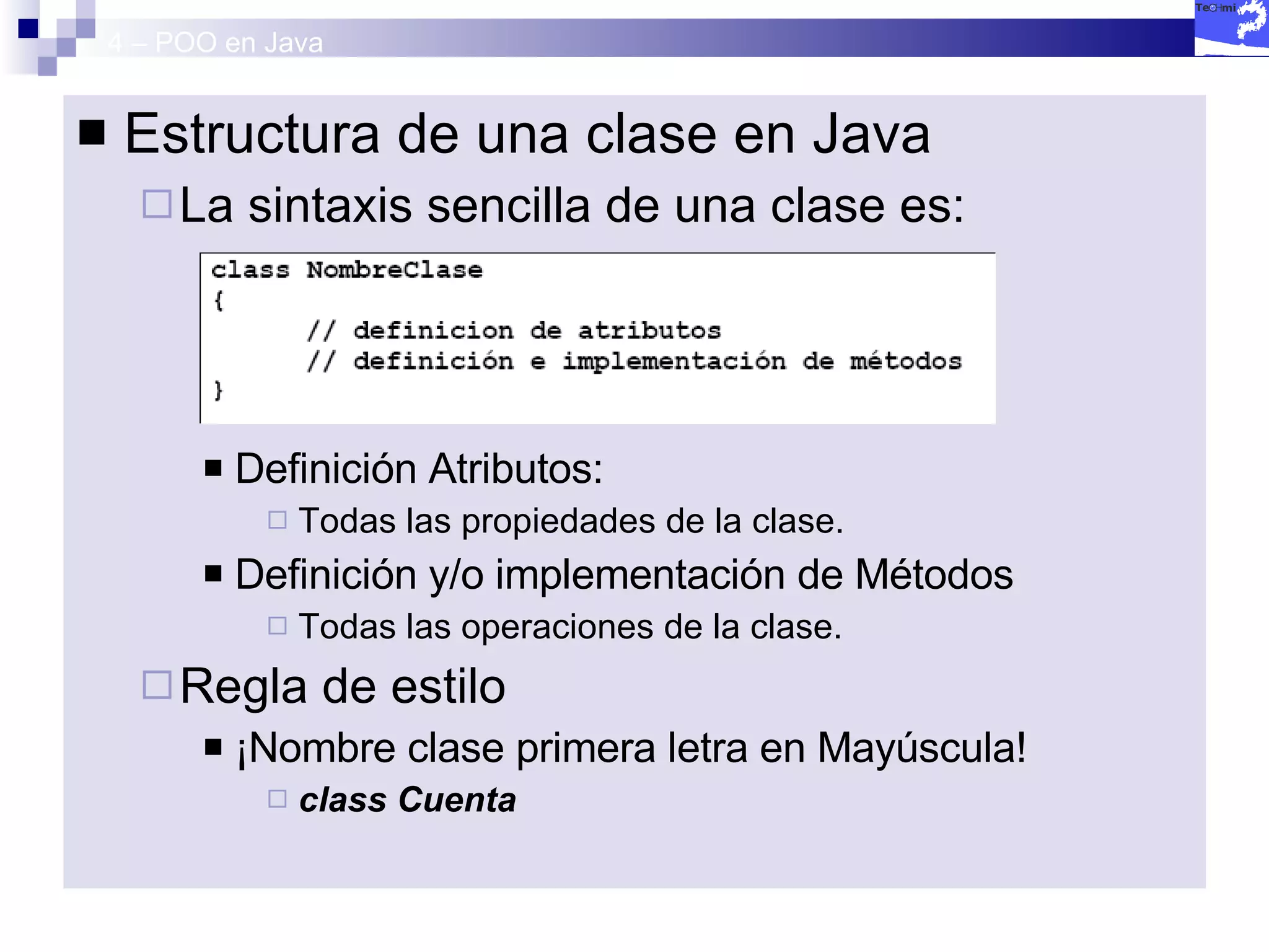 4 – POO en Java Estructura de una clase en Java La sintaxis sencilla de una clase es: Definición Atributos:  Todas las propiedades de la clase. Definición y/o implementación de Métodos Todas las operaciones de la clase. Regla de estilo ¡Nombre clase primera letra en Mayúscula! class Cuenta 