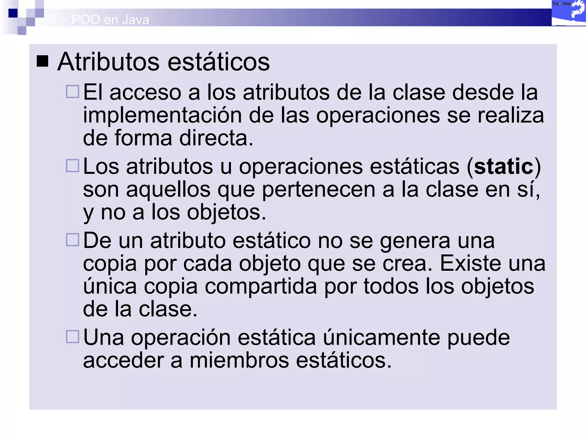 4 – POO en Java Atributos estáticos El acceso a los atributos de la clase desde la implementación de las operaciones se realiza de forma directa. Los atributos u operaciones estáticas ( static ) son aquellos que pertenecen a la clase en sí, y no a los objetos. De un atributo estático no se genera una copia por cada objeto que se crea. Existe una única copia compartida por todos los objetos de la clase. Una operación estática únicamente puede acceder a miembros estáticos. 