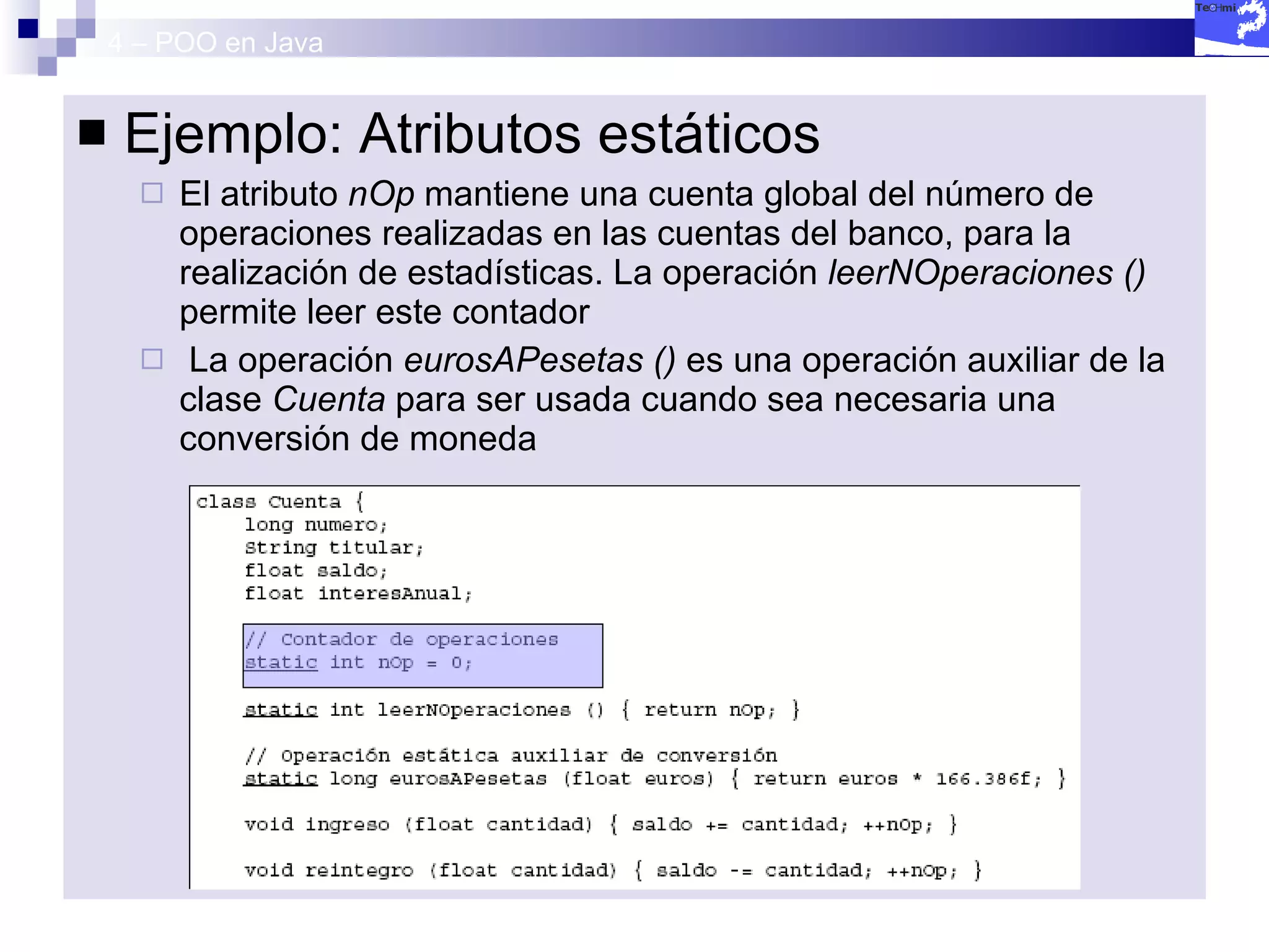 4 – POO en Java Ejemplo: Atributos estáticos El atributo  nOp  mantiene una cuenta global del número de operaciones realizadas en las cuentas del banco, para la realización de estadísticas. La operación  leerNOperaciones ()  permite leer este contador La operación  eurosAPesetas ()  es una operación auxiliar de la clase  Cuenta  para ser usada cuando sea necesaria una conversión de moneda 