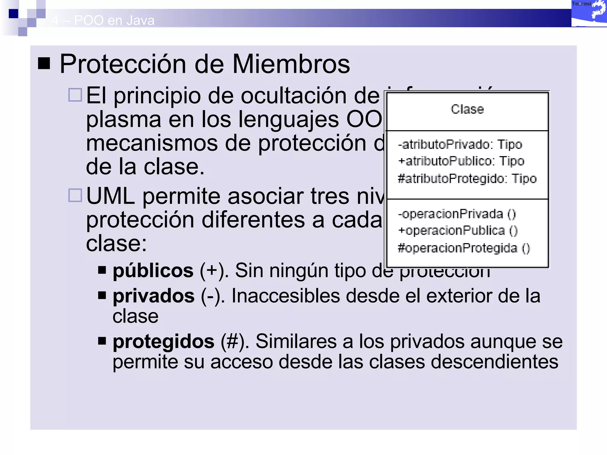 4 – POO en Java Protección de Miembros El principio de ocultación de información se plasma en los lenguajes OO en diversos mecanismos de protección de los miembros de la clase. UML permite asociar tres niveles de protección diferentes a cada miembro de la clase: públicos  (+). Sin ningún tipo de protección  privados  (-). Inaccesibles desde el exterior de la clase protegidos  (#). Similares a los privados aunque se permite su acceso desde las clases descendientes 