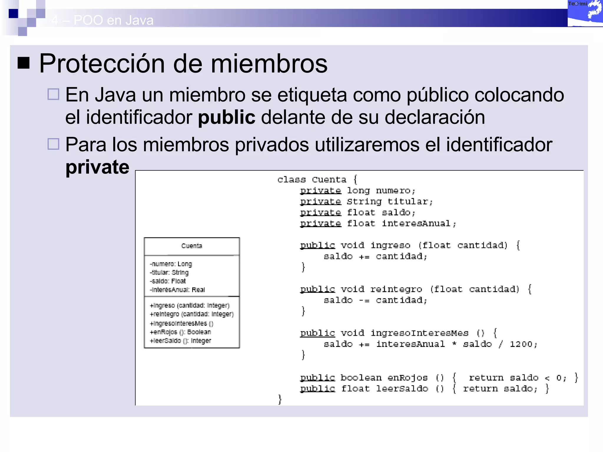 4 – POO en Java Protección de miembros En Java un miembro se etiqueta como público colocando el identificador  public  delante de su declaración Para los miembros privados utilizaremos el identificador  private 