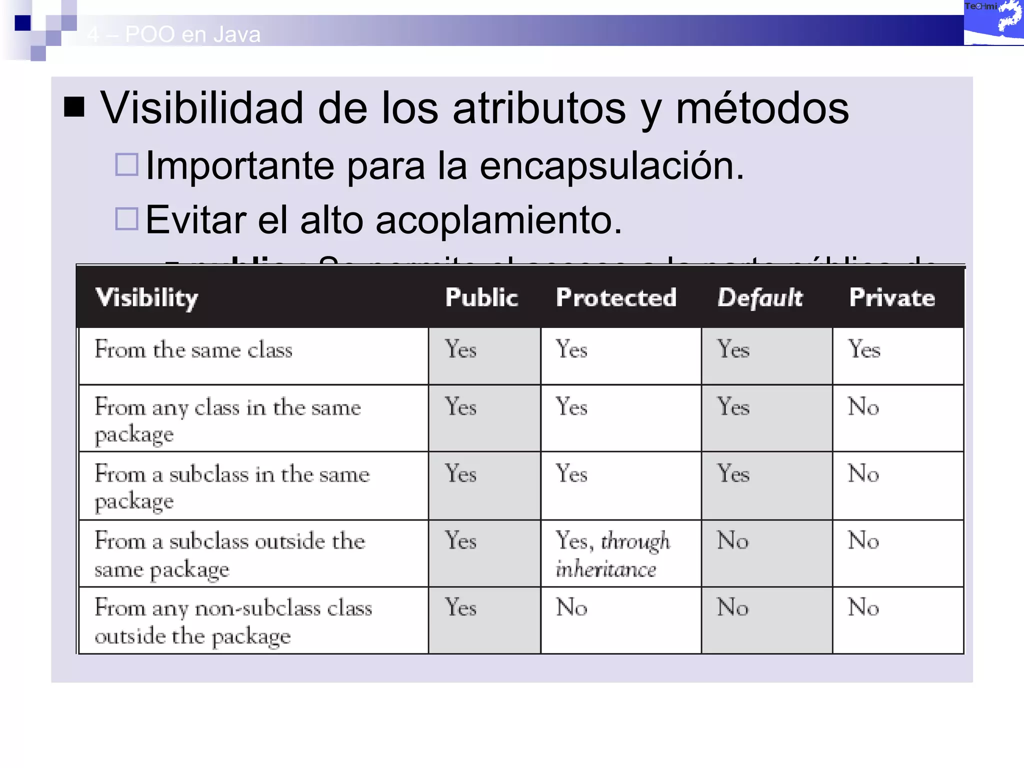 4 – POO en Java Visibilidad de los atributos y métodos Importante para la encapsulación. Evitar el alto acoplamiento. public :  Se permite el acceso a la parte pública de un objeto desde cualquier punto de nuestra aplicación protected :  Se permite el acceso a la parte protegida de un objeto solamente desde la clase que lo define y de su  inmediata derivada . private :  Solamente se permite el acceso a la parte privada de un objeto desde la clase que lo define. 