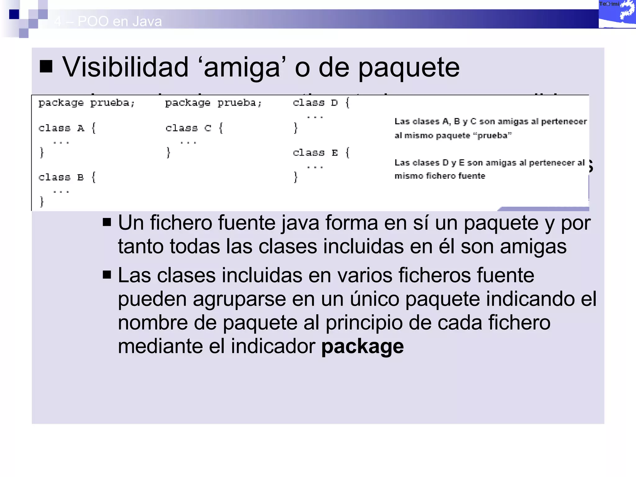 4 – POO en Java Visibilidad ‘amiga’ o de paquete Los miembros no etiquetados son accesibles por parte de clases amigas. (C++) En Java se consideran amigas todas aquellas que forman parte del mismo paquete Un fichero fuente java forma en sí un paquete y por tanto todas las clases incluidas en él son amigas Las clases incluidas en varios ficheros fuente pueden agruparse en un único paquete indicando el nombre de paquete al principio de cada fichero mediante el indicador  package 