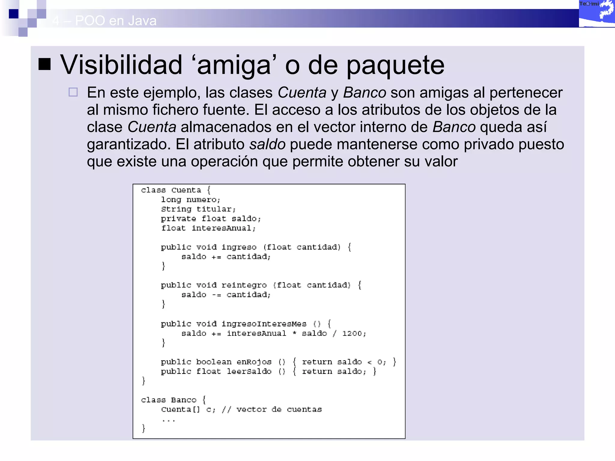 4 – POO en Java Visibilidad ‘amiga’ o de paquete En este ejemplo, las clases  Cuenta  y  Banco  son amigas al pertenecer al mismo fichero fuente. El acceso a los atributos de los objetos de la clase  Cuenta  almacenados en el vector interno de  Banco  queda así garantizado. El atributo  saldo  puede mantenerse como privado puesto que existe una operación que permite obtener su valor 