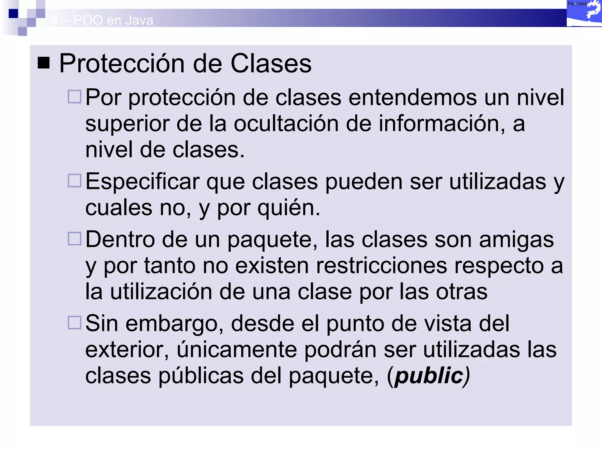 4 – POO en Java Protección de Clases Por protección de clases entendemos un nivel superior de la ocultación de información, a nivel de clases. Especificar que clases pueden ser utilizadas y cuales no, y por quién. Dentro de un paquete, las clases son amigas y por tanto no existen restricciones respecto a la utilización de una clase por las otras Sin embargo, desde el punto de vista del exterior, únicamente podrán ser utilizadas las clases públicas del paquete, ( public ) 