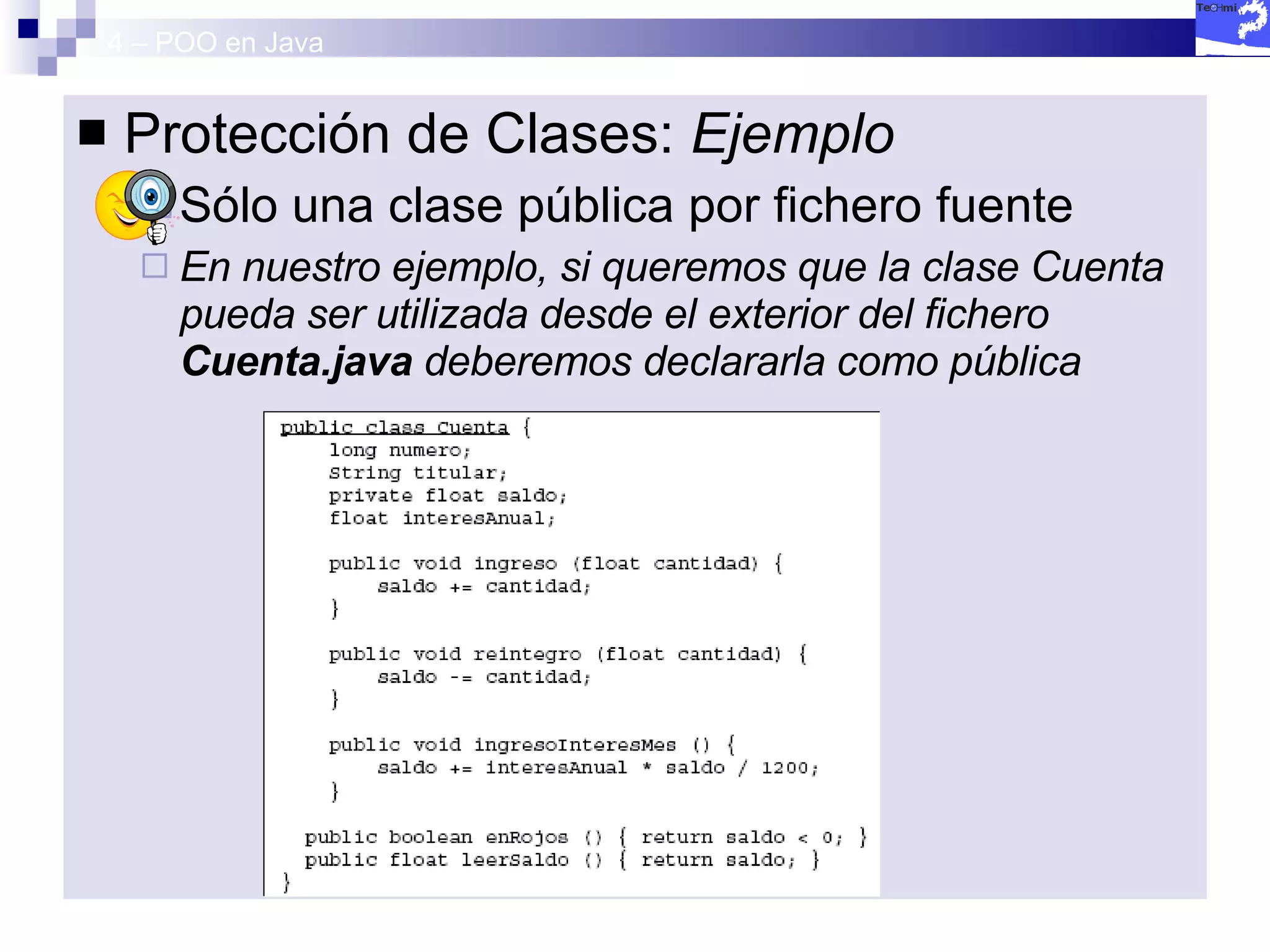 4 – POO en Java Protección de Clases:  Ejemplo Sólo una clase pública por fichero fuente En nuestro ejemplo, si queremos que la clase Cuenta pueda ser utilizada desde el exterior del fichero  Cuenta.java  deberemos declararla como pública 