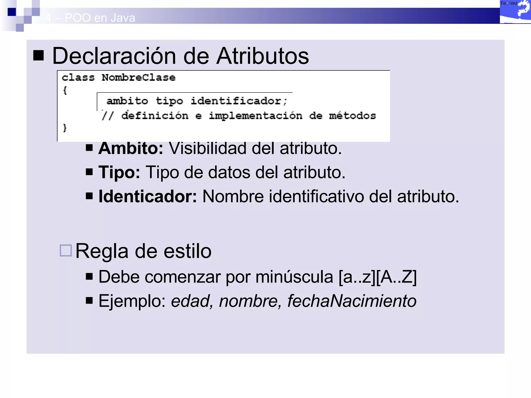 4 – POO en Java Declaración de Atributos Ámbito:  Visibilidad del atributo. Tipo:  Tipo de datos del atributo. Identicador:  Nombre identificativo del atributo. Regla de estilo Debe comenzar por minúscula [a..z][A..Z] Ejemplo:  edad, nombre, fechaNacimiento 