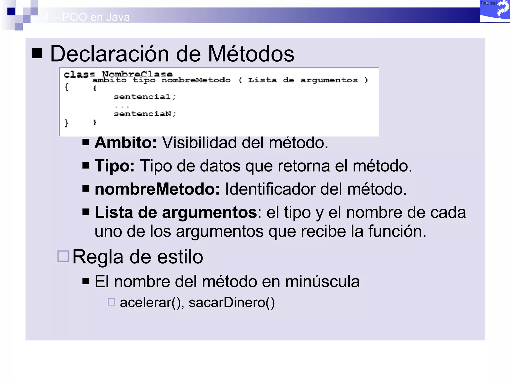 4 – POO en Java Declaración de Métodos Ámbito:  Visibilidad del método. Tipo:  Tipo de datos que retorna el método. nombreMetodo:  Identificador del método. Lista de argumentos : el tipo y el nombre de cada uno de los argumentos que recibe la función. Regla de estilo El nombre del método en minúscula acelerar(), sacarDinero() 
