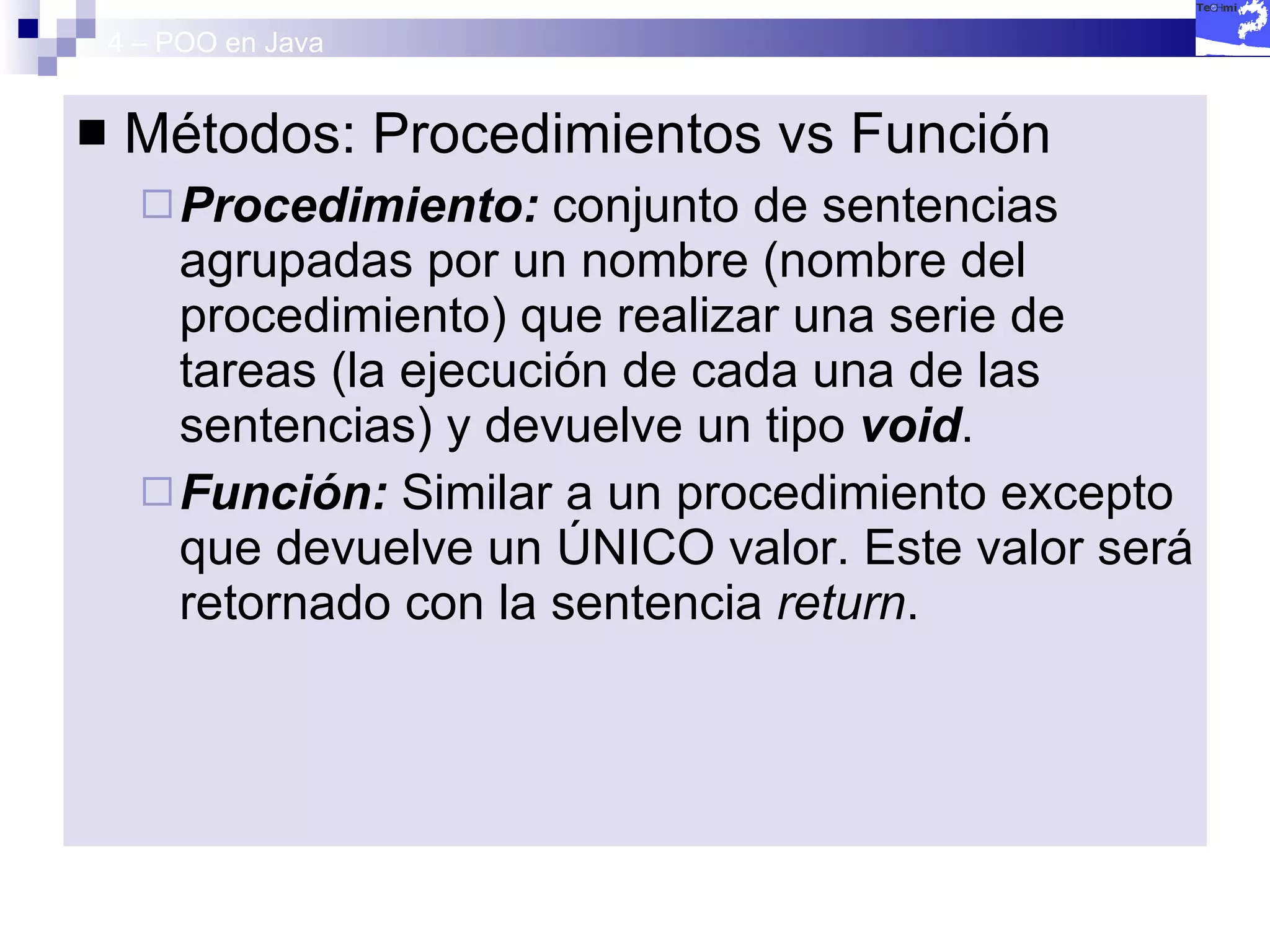 4 – POO en Java Métodos: Procedimientos vs Función Procedimiento:  conjunto de sentencias agrupadas por un nombre (nombre del procedimiento) que realizar una serie de tareas (la ejecución de cada una de las sentencias) y devuelve un tipo  void . Función:  Similar a un procedimiento excepto que devuelve un ÚNICO valor. Este valor será retornado con la sentencia  return . 
