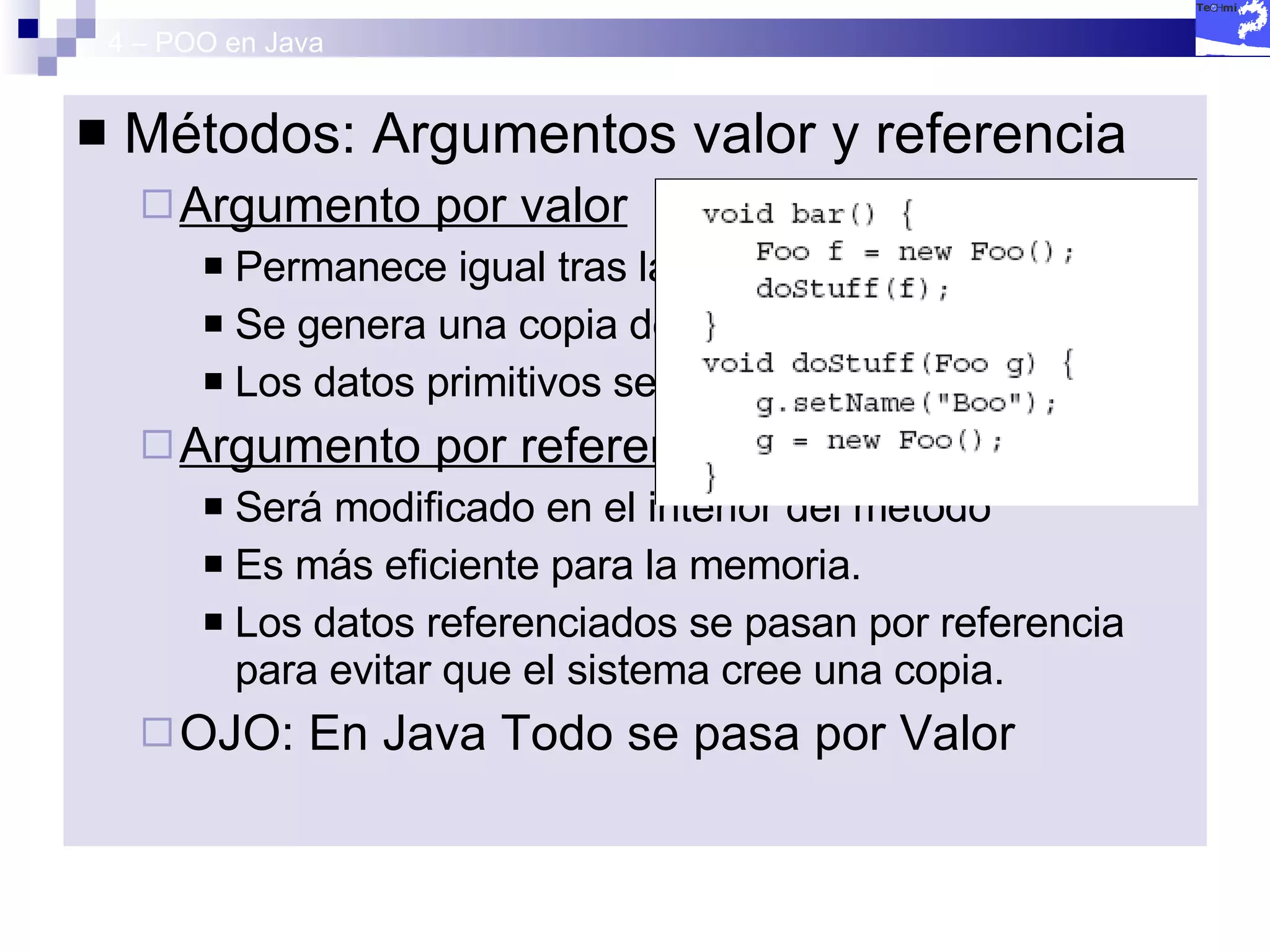4 – POO en Java Métodos: Argumentos valor y referencia  Argumento por valor Permanece igual tras la llamada al método. Se genera una copia del argumento. Los datos primitivos se pasan por valor. Argumento por referencia Será modificado en el interior del método Es más eficiente para la memoria. Los datos referenciados se pasan por referencia para evitar que el sistema cree una copia. OJO: En Java Todo se pasa por Valor 