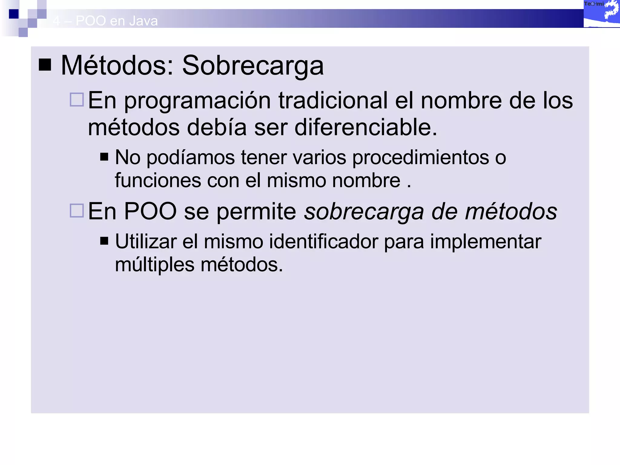 4 – POO en Java Métodos: Sobrecarga En programación tradicional el nombre de los métodos debía ser diferenciable. No podíamos tener varios procedimientos o funciones con el mismo nombre . En POO se permite  sobrecarga de métodos Utilizar el mismo identificador para implementar múltiples métodos. 