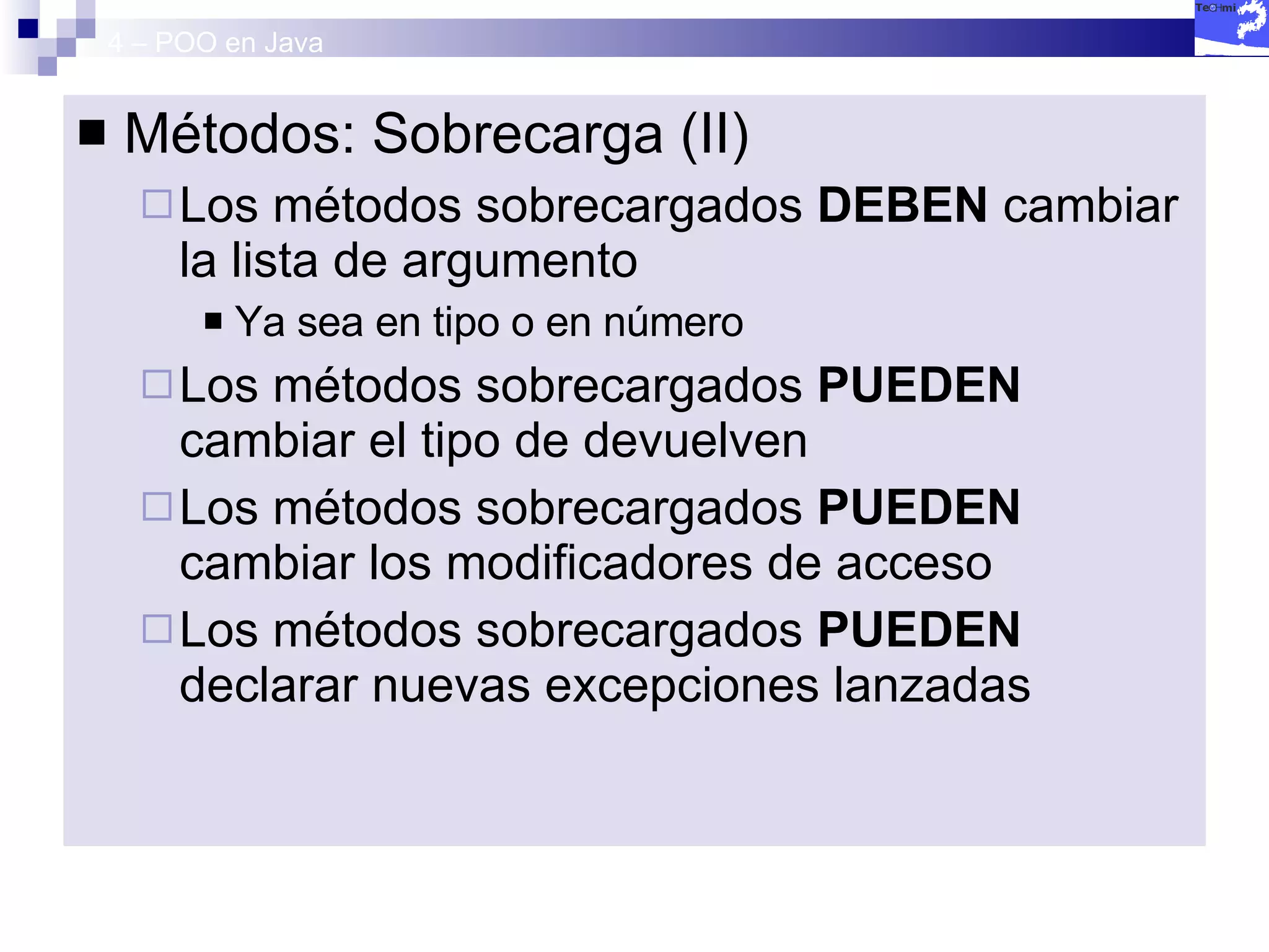 4 – POO en Java Métodos: Sobrecarga (II) Los métodos sobrecargados  DEBEN  cambiar la lista de argumento Ya sea en tipo o en número Los métodos sobrecargados  PUEDEN  cambiar el tipo de devuelven Los métodos sobrecargados  PUEDEN  cambiar los modificadores de acceso Los métodos sobrecargados  PUEDEN  declarar nuevas excepciones lanzadas 