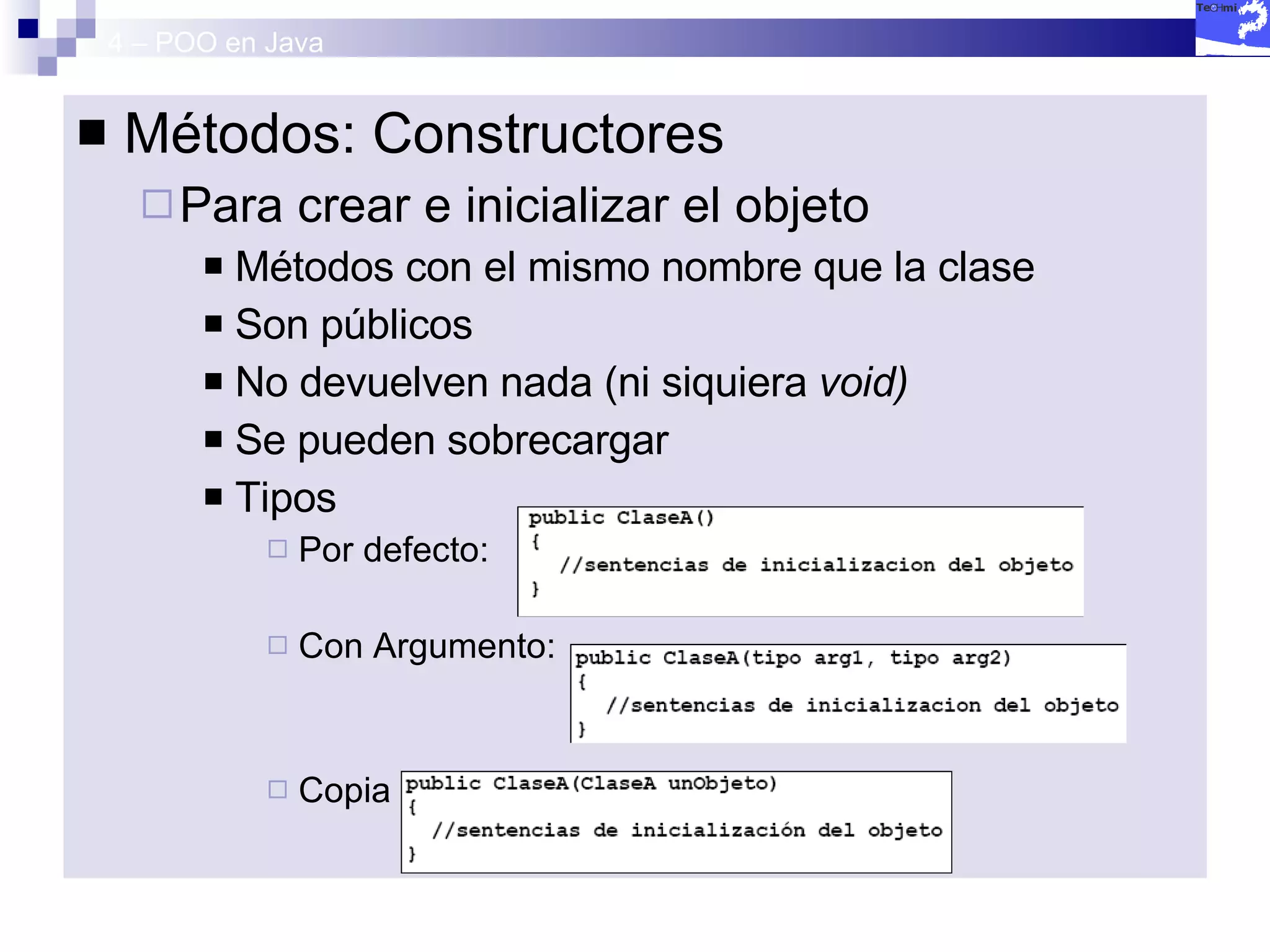 4 – POO en Java Métodos: Constructores Para crear e inicializar el objeto Métodos con el mismo nombre que la clase Son públicos No devuelven nada (ni siquiera  void) Se pueden sobrecargar Tipos Por defecto: Con Argumento: Copia  