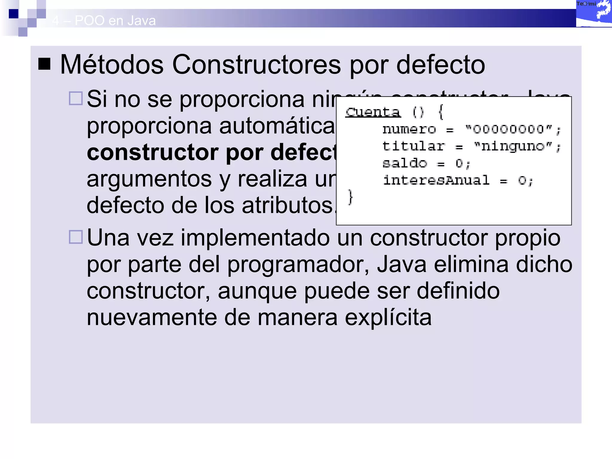 4 – POO en Java Métodos Constructores por defecto Si no se proporciona ningún constructor, Java proporciona automáticamente  un constructor por defecto , que no recibe argumentos y realiza una inicialización por defecto de los atributos. Una vez implementado un constructor propio por parte del programador, Java elimina dicho constructor, aunque puede ser definido nuevamente de manera explícita 