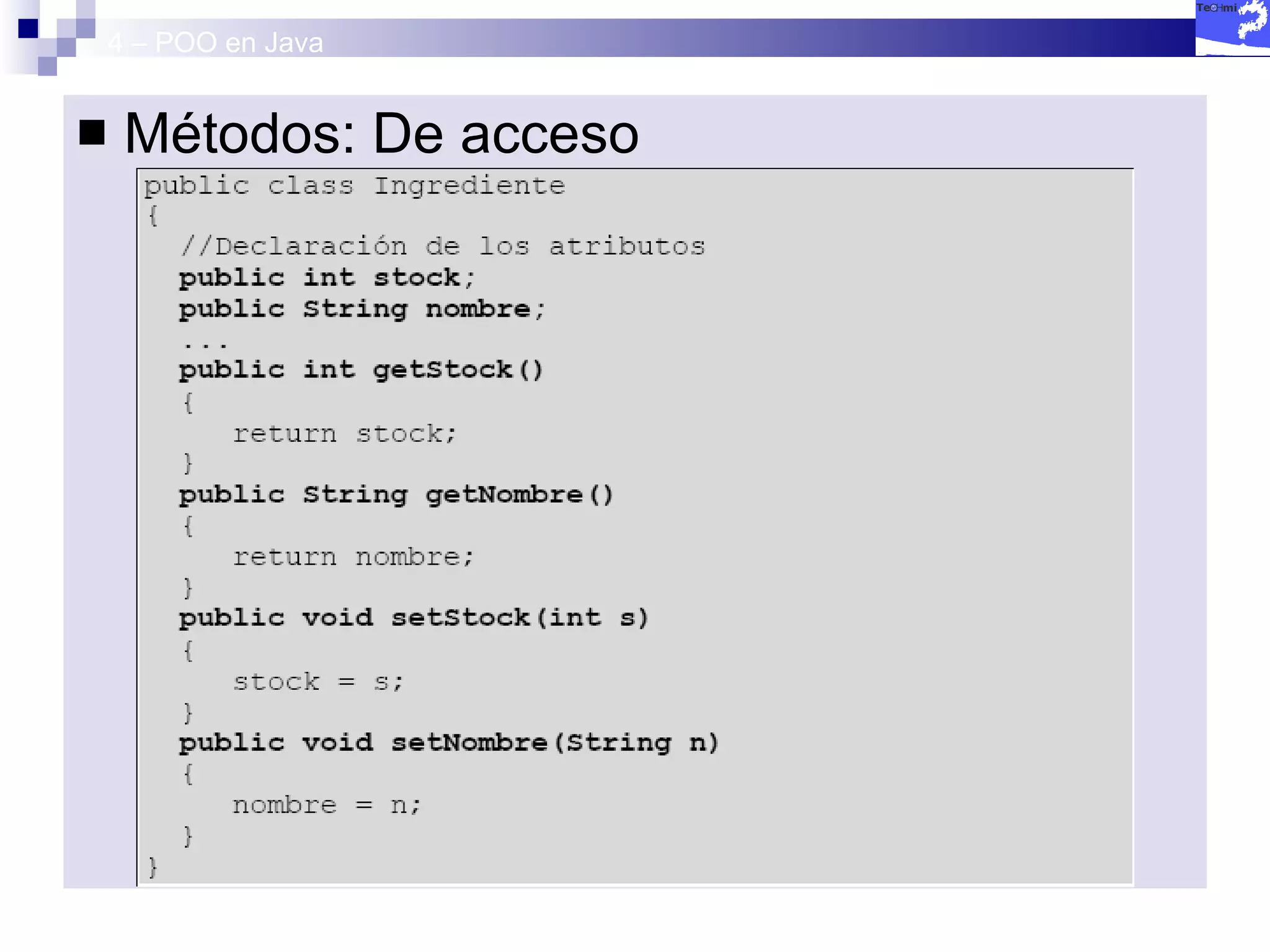 4 – POO en Java Métodos: De acceso Es común que aunque los atributos sean privados podamos acceder a su valor. Para ello    Métodos  getters  y  setters get() :  Accede a una variable privada. set():  Establece un valor a una variable privada. 