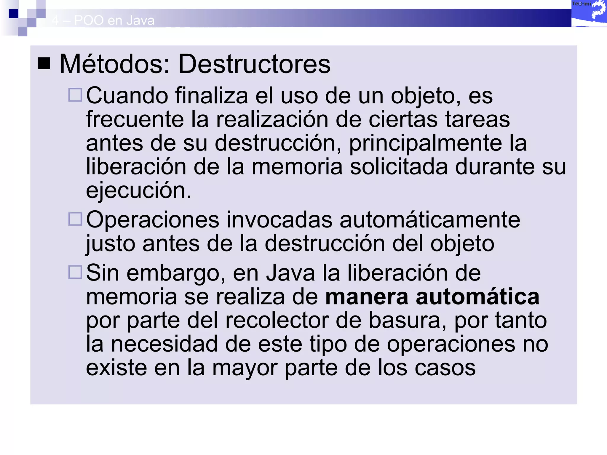 4 – POO en Java Métodos: Destructores Cuando finaliza el uso de un objeto, es frecuente la realización de ciertas tareas antes de su destrucción, principalmente la liberación de la memoria solicitada durante su ejecución.  Operaciones invocadas automáticamente justo antes de la destrucción del objeto Sin embargo, en Java la liberación de memoria se realiza de  manera automática  por parte del recolector de basura, por tanto la necesidad de este tipo de operaciones no existe en la mayor parte de los casos 