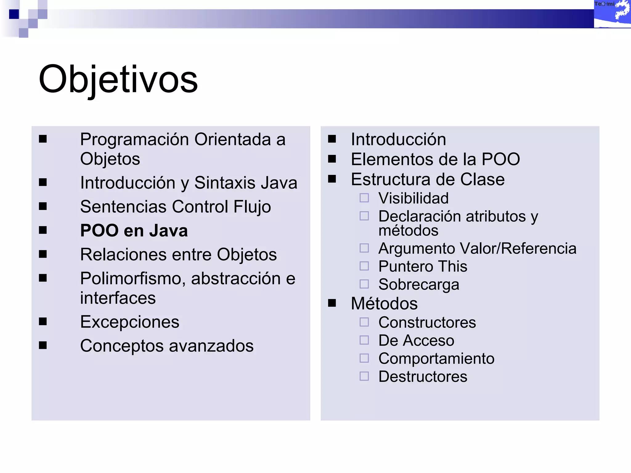 Objetivos Programación Orientada a Objetos Introducción y Sintaxis Java Sentencias Control Flujo POO en Java Relaciones entre Objetos Polimorfismo, abstracción e interfaces Excepciones Conceptos avanzados Introducción Elementos de la POO Estructura de Clase Visibilidad Declaración atributos y métodos Argumento Valor/Referencia Puntero This Sobrecarga Métodos Constructores De Acceso Comportamiento Destructores 