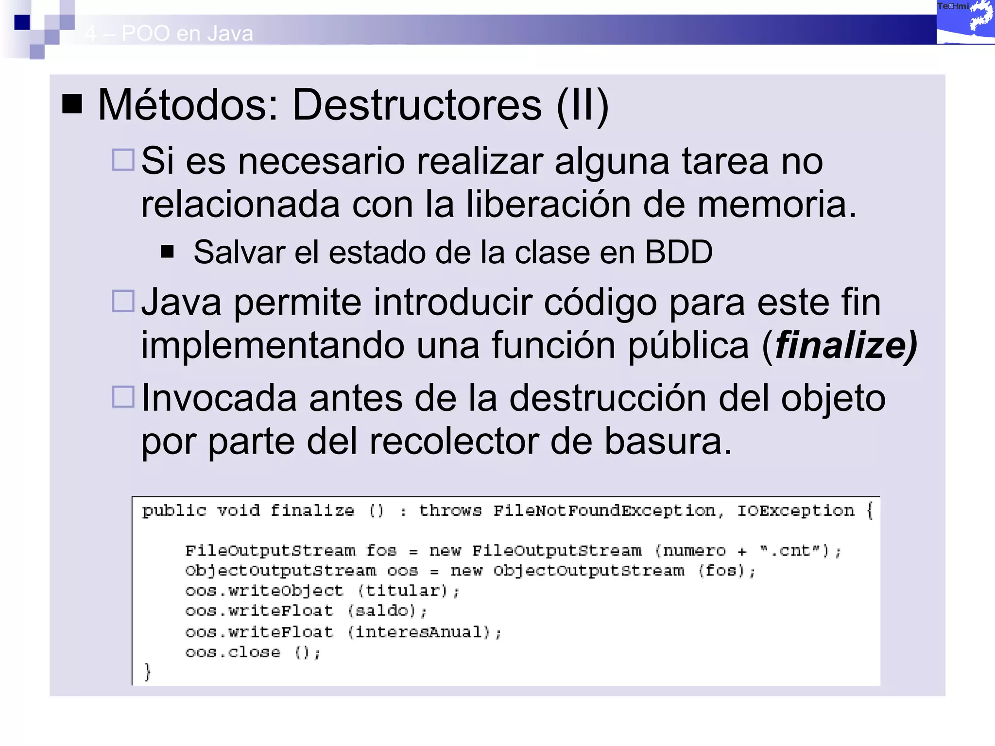 4 – POO en Java Métodos: Destructores (II) Si es necesario realizar alguna tarea no relacionada con la liberación de memoria. Salvar el estado de la clase en BDD  Java permite introducir código para este fin implementando una función pública ( finalize) Invocada antes de la destrucción del objeto por parte del recolector de basura. 