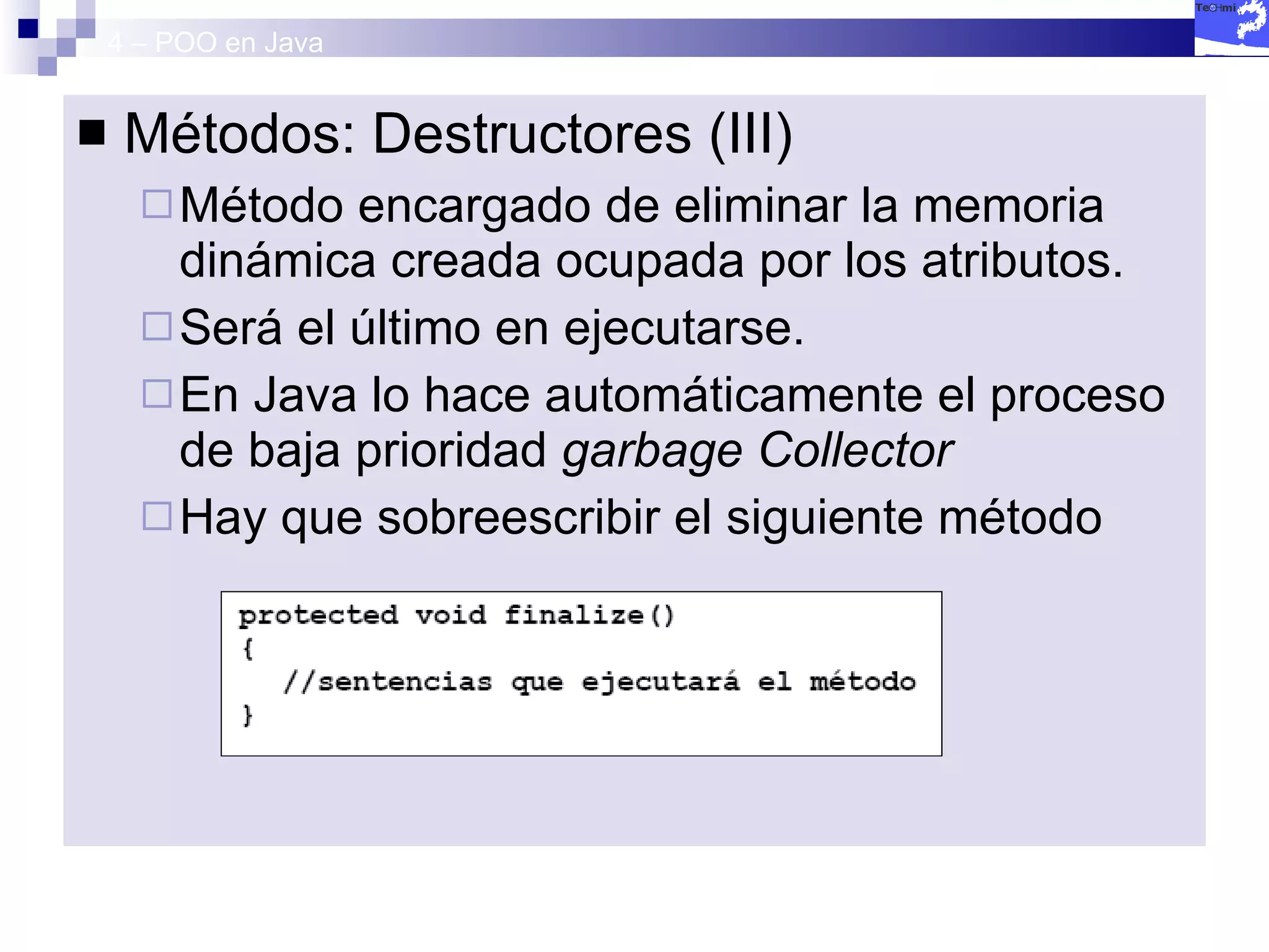4 – POO en Java Métodos: Destructores (III) Método encargado de eliminar la memoria dinámica creada ocupada por los atributos. Será el último en ejecutarse. En Java lo hace automáticamente el proceso de baja prioridad  garbage Collector Hay que sobreescribir el siguiente método 