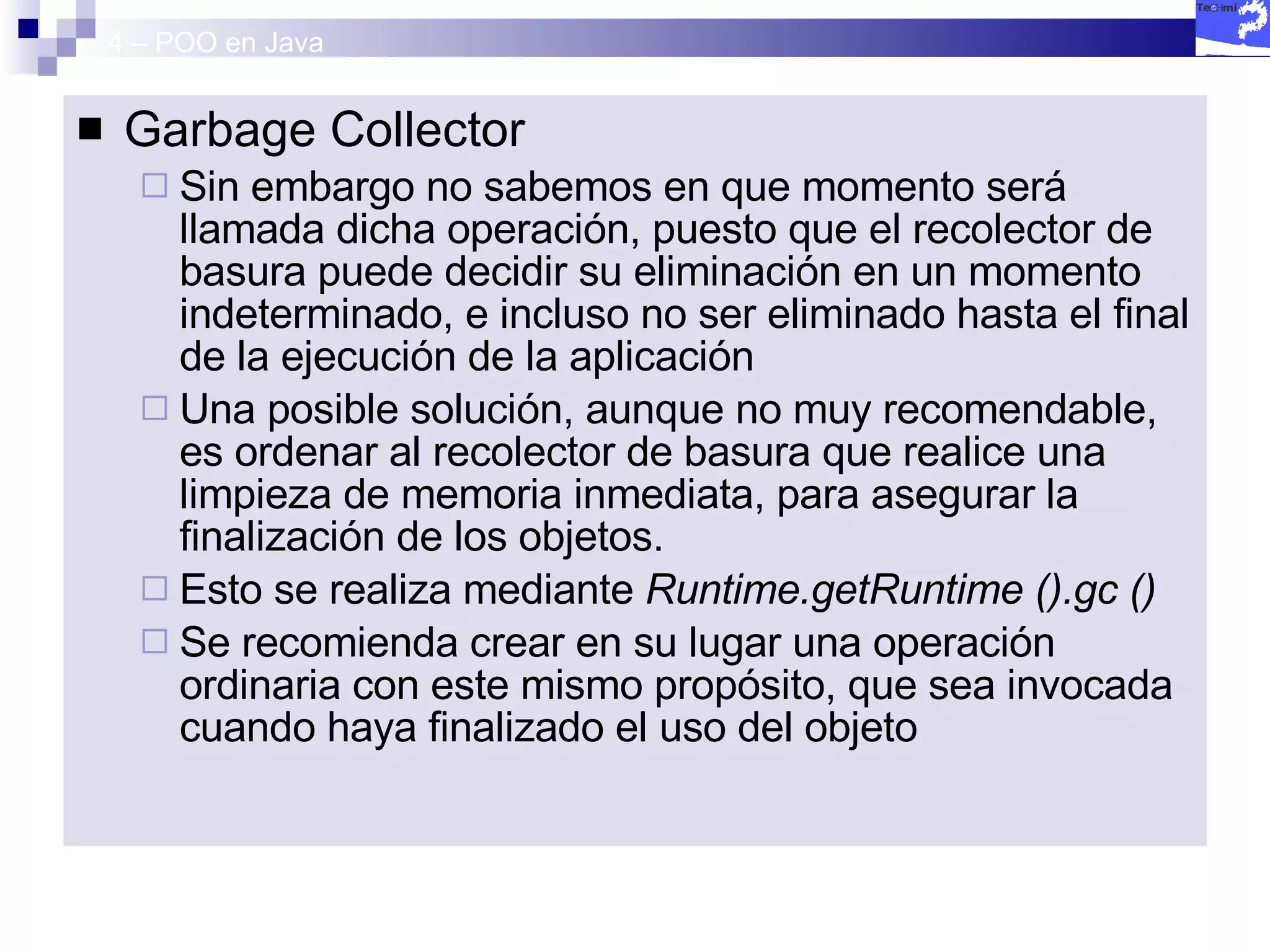 4 – POO en Java Garbage Collector Sin embargo no sabemos en que momento será llamada dicha operación, puesto que el recolector de basura puede decidir su eliminación en un momento indeterminado, e incluso no ser eliminado hasta el final de la ejecución de la aplicación Una posible solución, aunque no muy recomendable, es ordenar al recolector de basura que realice una limpieza de memoria inmediata, para asegurar la finalización de los objetos. Esto se realiza mediante  Runtime.getRuntime ().gc () Se recomienda crear en su lugar una operación ordinaria con este mismo propósito, que sea invocada cuando haya finalizado el uso del objeto 