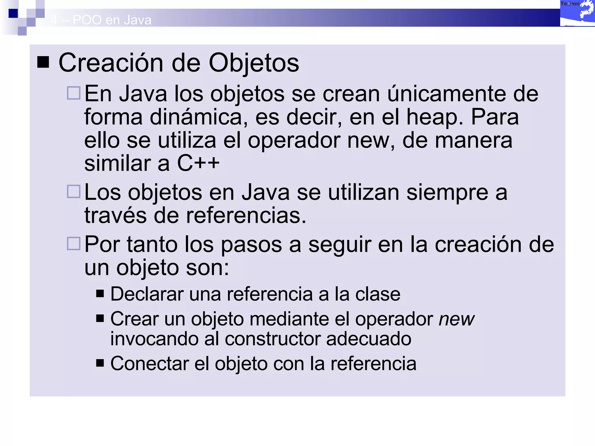 4 – POO en Java Creación de Objetos En Java los objetos se crean únicamente de forma dinámica, es decir, en el heap. Para ello se utiliza el operador new, de manera similar a C++ Los objetos en Java se utilizan siempre a través de referencias.  Por tanto los pasos a seguir en la creación de un objeto son: Declarar una referencia a la clase Crear un objeto mediante el operador  new  invocando al constructor adecuado Conectar el objeto con la referencia 