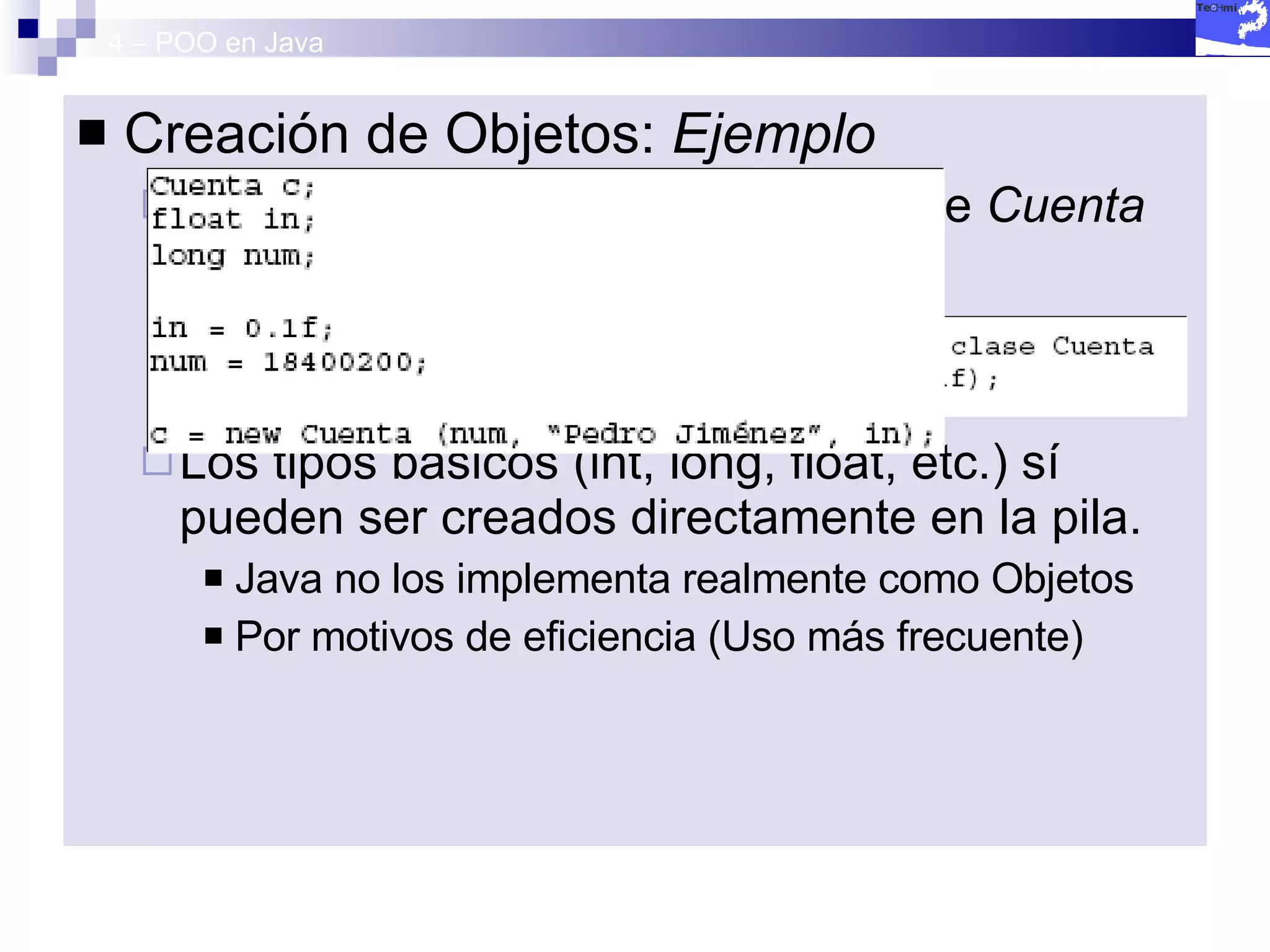 4 – POO en Java Creación de Objetos:  Ejemplo La creación de un objeto de la clase  Cuenta  se realizaría de la siguiente forma: Los tipos básicos (int, long, float, etc.) sí pueden ser creados directamente en la pila.  Java no los implementa realmente como Objetos Por motivos de eficiencia (Uso más frecuente) 