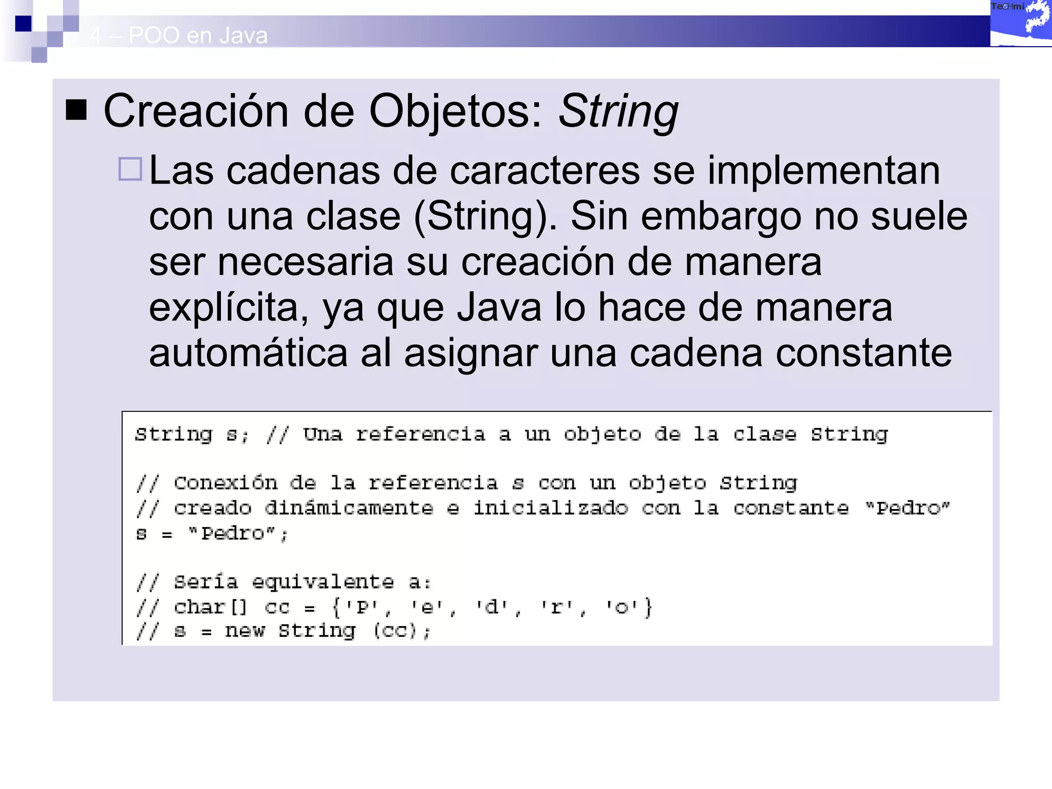 4 – POO en Java Creación de Objetos:  String Las cadenas de caracteres se implementan con una clase (String). Sin embargo no suele ser necesaria su creación de manera explícita, ya que Java lo hace de manera automática al asignar una cadena constante 