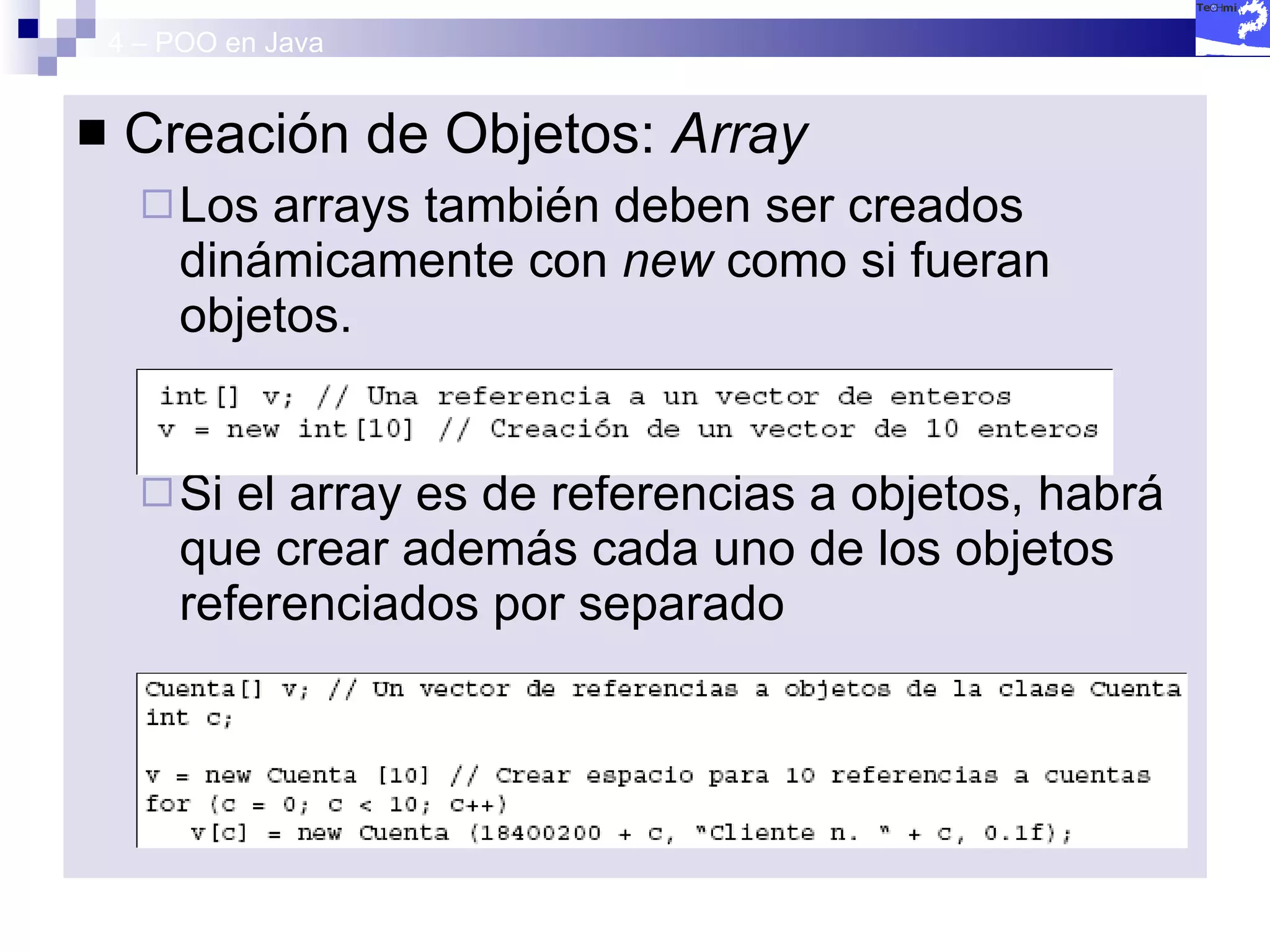 4 – POO en Java Creación de Objetos:  Array Los arrays también deben ser creados dinámicamente con  new  como si fueran objetos. Si el array es de referencias a objetos, habrá que crear además cada uno de los objetos referenciados por separado 