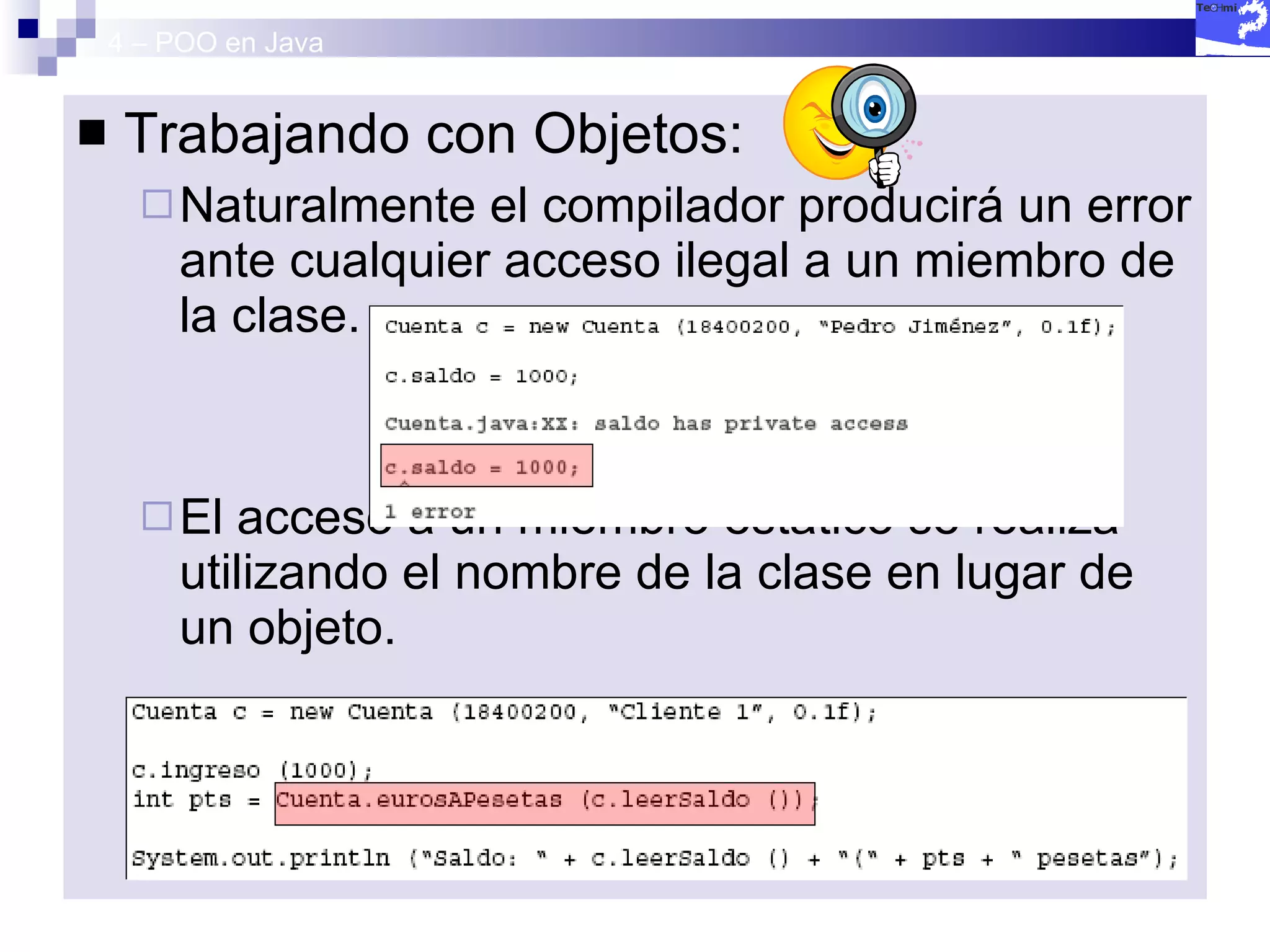 4 – POO en Java Trabajando con Objetos: Naturalmente el compilador producirá un error ante cualquier acceso ilegal a un miembro de la clase. El acceso a un miembro estático se realiza utilizando el nombre de la clase en lugar de un objeto. 