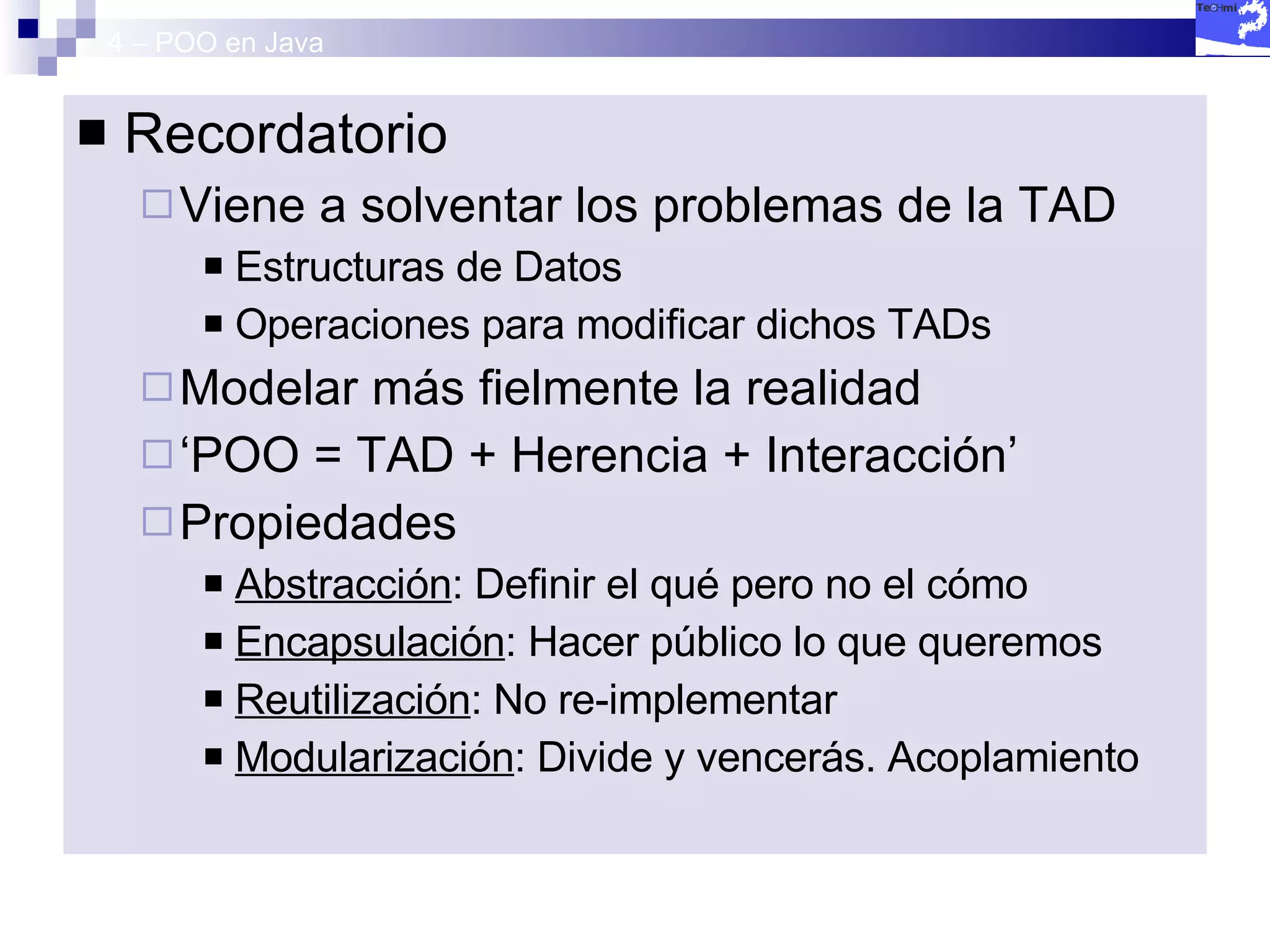 4 – POO en Java Recordatorio Viene a solventar los problemas de la TAD Estructuras de Datos  Operaciones para modificar dichos TADs Modelar más fielmente la realidad ‘ POO = TAD + Herencia + Interacción’ Propiedades Abstracción : Definir el qué pero no el cómo Encapsulación : Hacer público lo que queremos Reutilización : No re-implementar Modularización : Divide y vencerás. Acoplamiento 