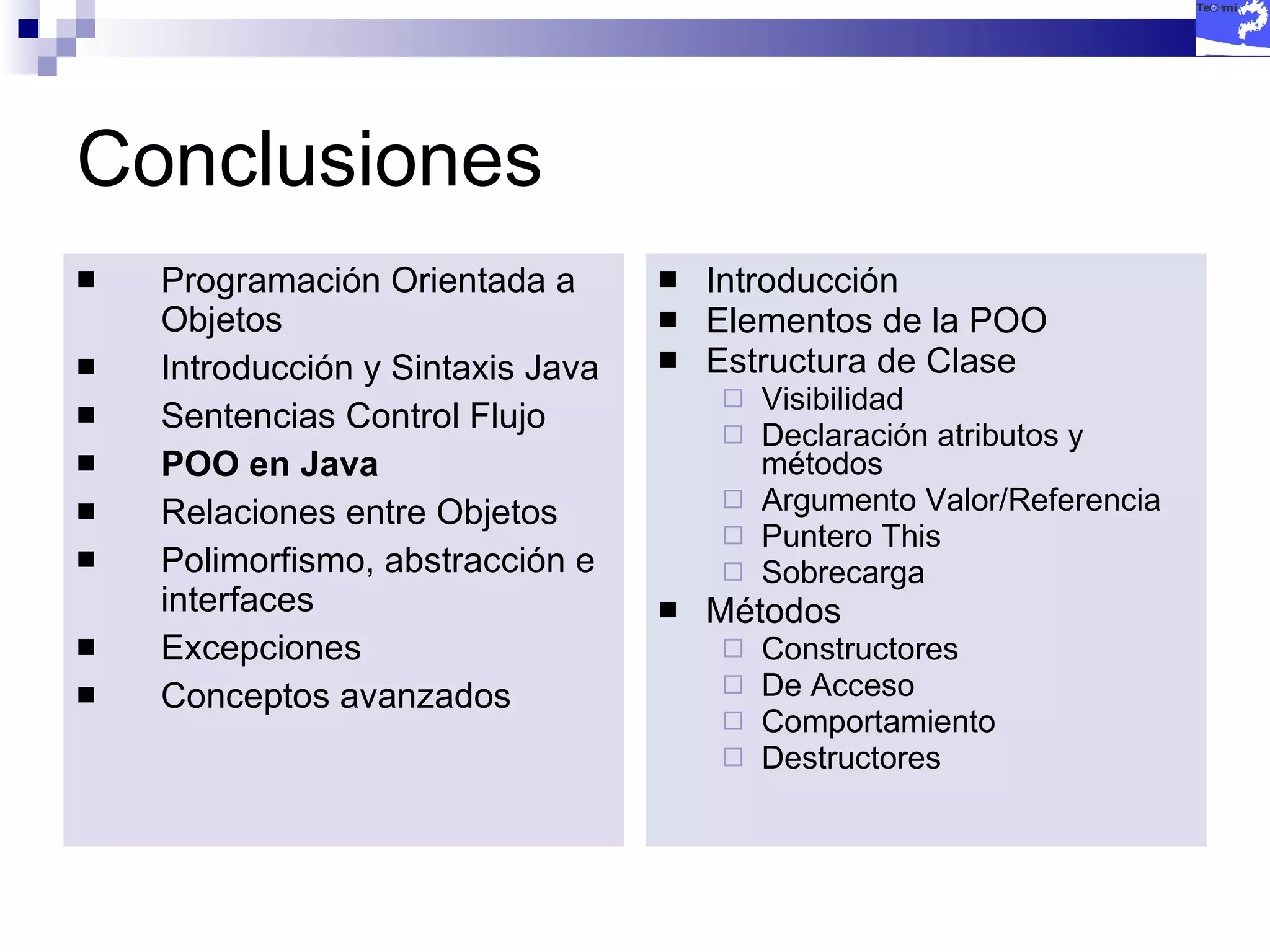 Conclusiones Programación Orientada a Objetos Introducción y Sintaxis Java Sentencias Control Flujo POO en Java Relaciones entre Objetos Polimorfismo, abstracción e interfaces Excepciones Conceptos avanzados Introducción Elementos de la POO Estructura de Clase Visibilidad Declaración atributos y métodos Argumento Valor/Referencia Puntero This Sobrecarga Métodos Constructores De Acceso Comportamiento Destructores 