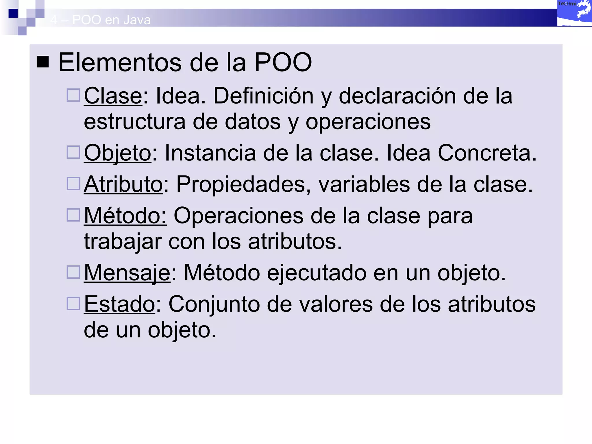 4 – POO en Java Elementos de la POO Clase : Idea. Definición y declaración de la estructura de datos y operaciones Objeto : Instancia de la clase. Idea Concreta. Atributo : Propiedades, variables de la clase. Método:  Operaciones de la clase para trabajar con los atributos. Mensaje : Método ejecutado en un objeto. Estado : Conjunto de valores de los atributos de un objeto. 