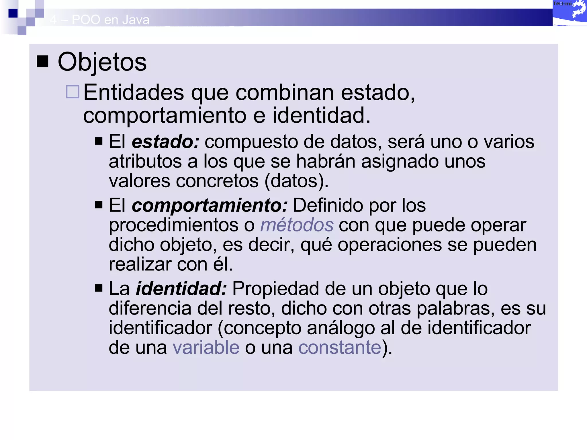 4 – POO en Java Objetos  Entidades que combinan estado, comportamiento e identidad.  El  estado:  compuesto de datos, será uno o varios atributos a los que se habrán asignado unos valores concretos (datos).  El  comportamiento:  Definido por los procedimientos o  métodos  con que puede operar dicho objeto, es decir, qué operaciones se pueden realizar con él.  La  identidad:  Propiedad de un objeto que lo diferencia del resto, dicho con otras palabras, es su identificador (concepto análogo al de identificador de una  variable  o una  constante ).  