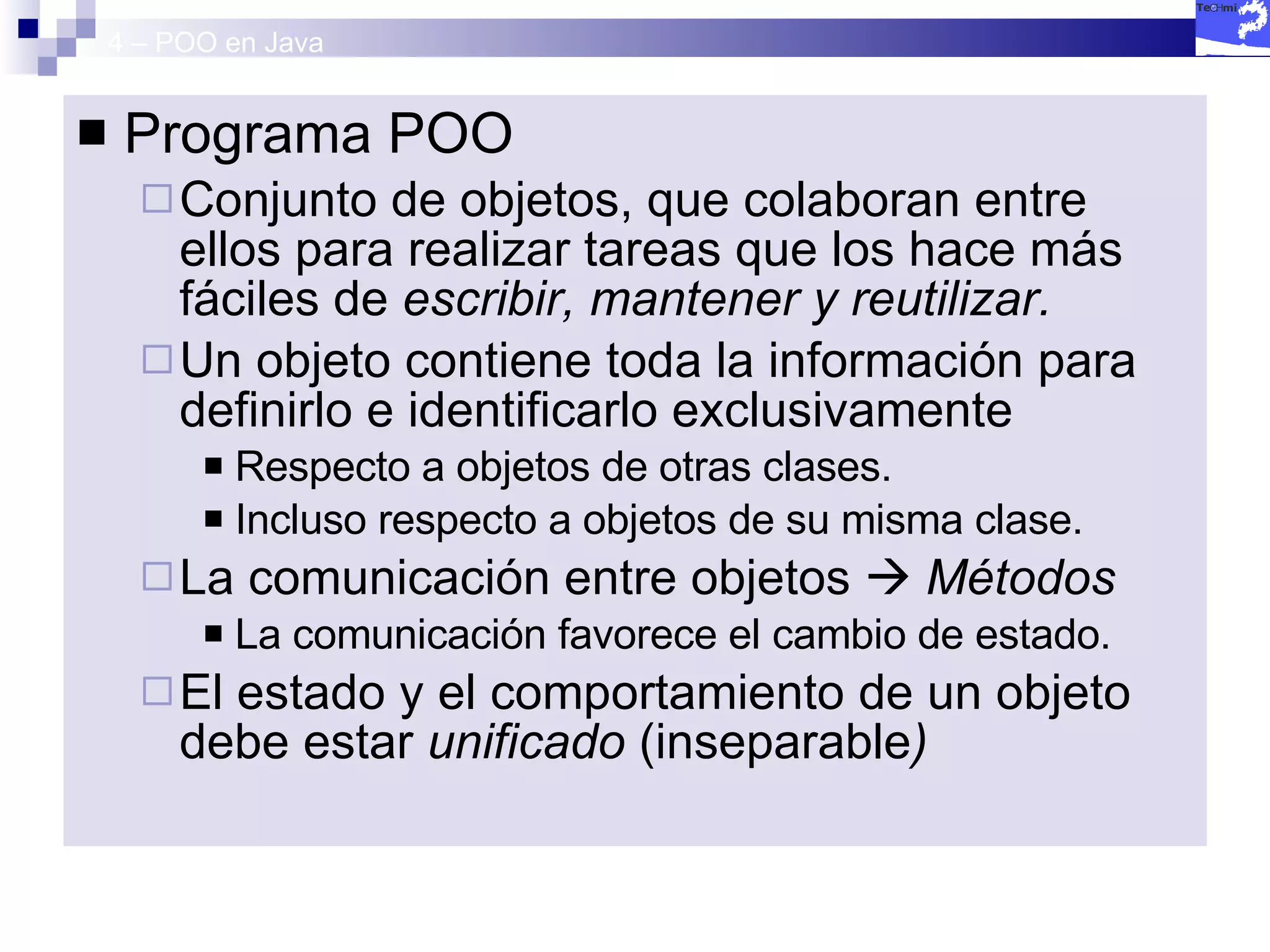 4 – POO en Java Programa POO Conjunto de objetos, que colaboran entre ellos para realizar tareas que los hace más fáciles de  escribir, mantener y reutilizar.   Un objeto contiene toda la información para definirlo e identificarlo exclusivamente Respecto a objetos de otras clases. Incluso respecto a objetos de su misma clase. La comunicación entre objetos     Métodos La comunicación favorece el cambio de estado. El estado y el comportamiento de un objeto debe estar  unificado  (inseparable ) 