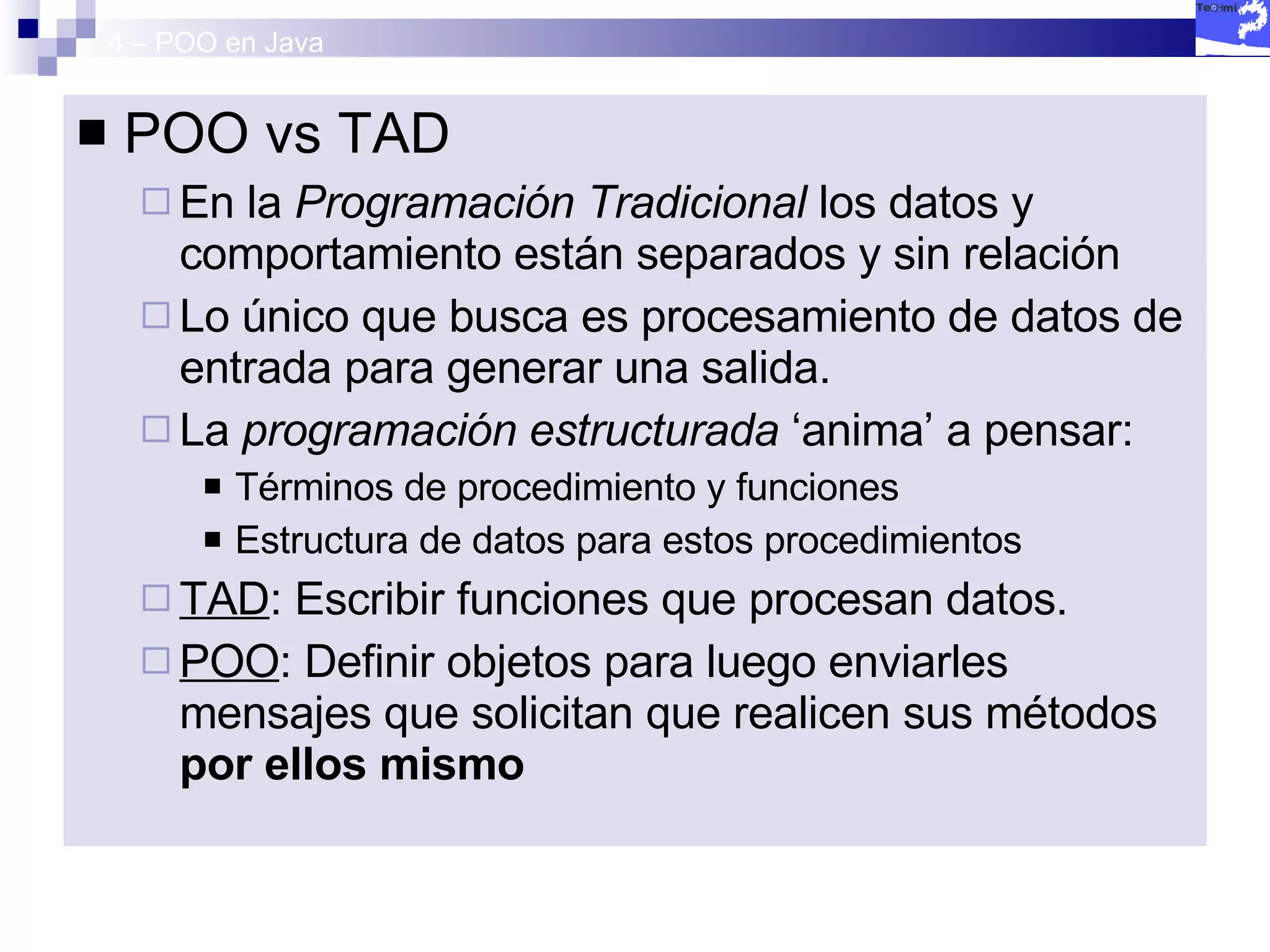4 – POO en Java POO vs TAD En la  Programación Tradicional  los datos y comportamiento están separados y sin relación Lo único que busca es procesamiento de datos de entrada para generar una salida. La  programación estructurada  ‘anima’ a pensar: Términos de procedimiento y funciones Estructura de datos para estos procedimientos TAD : Escribir funciones que procesan datos. POO : Definir objetos para luego enviarles mensajes que solicitan que realicen sus métodos  por ellos mismo 