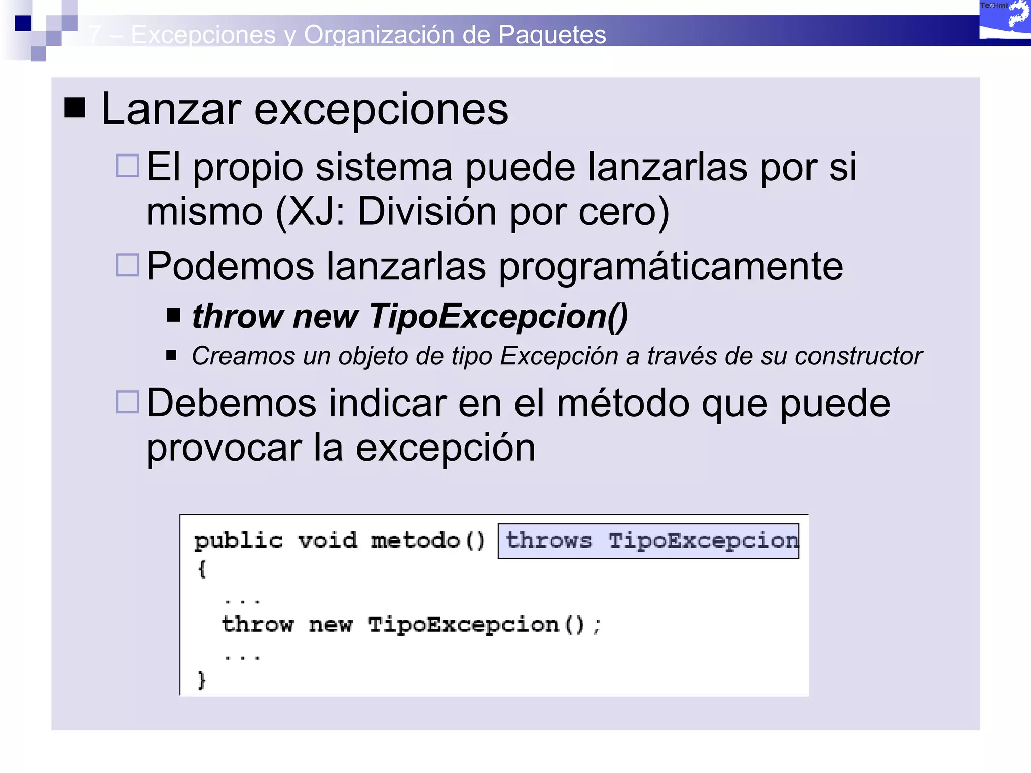 7 – Excepciones y Organización de Paquetes Lanzar excepciones El propio sistema puede lanzarlas por si mismo (XJ: División por cero) Podemos lanzarlas programáticamente throw new TipoExcepcion() Creamos un objeto de tipo Excepción a través de su constructor Debemos indicar en el método que puede provocar la excepción  