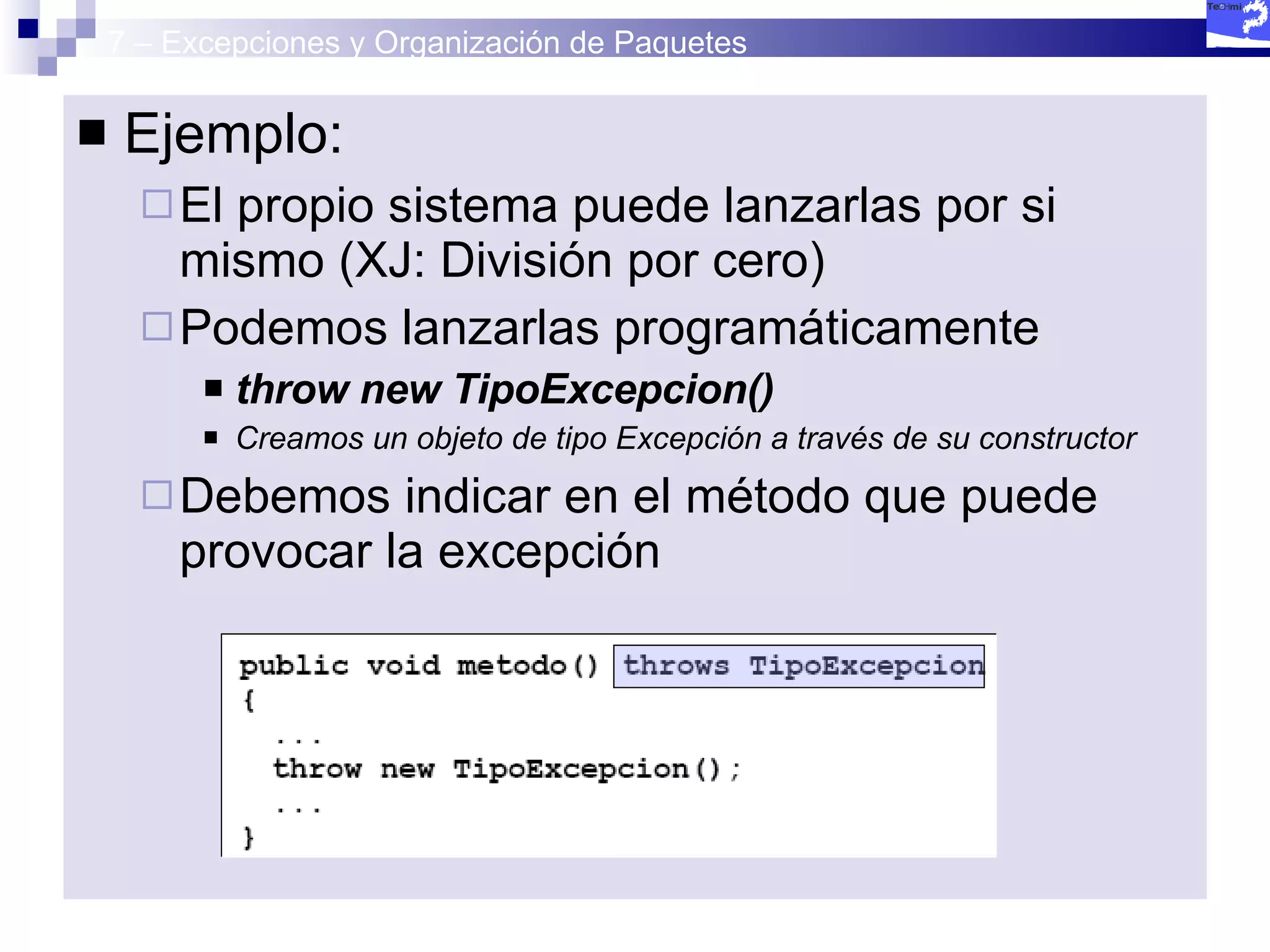 7 – Excepciones y Organización de Paquetes Ejemplo:  El propio sistema puede lanzarlas por si mismo (XJ: División por cero) Podemos lanzarlas programáticamente throw new TipoExcepcion() Creamos un objeto de tipo Excepción a través de su constructor Debemos indicar en el método que puede provocar la excepción  