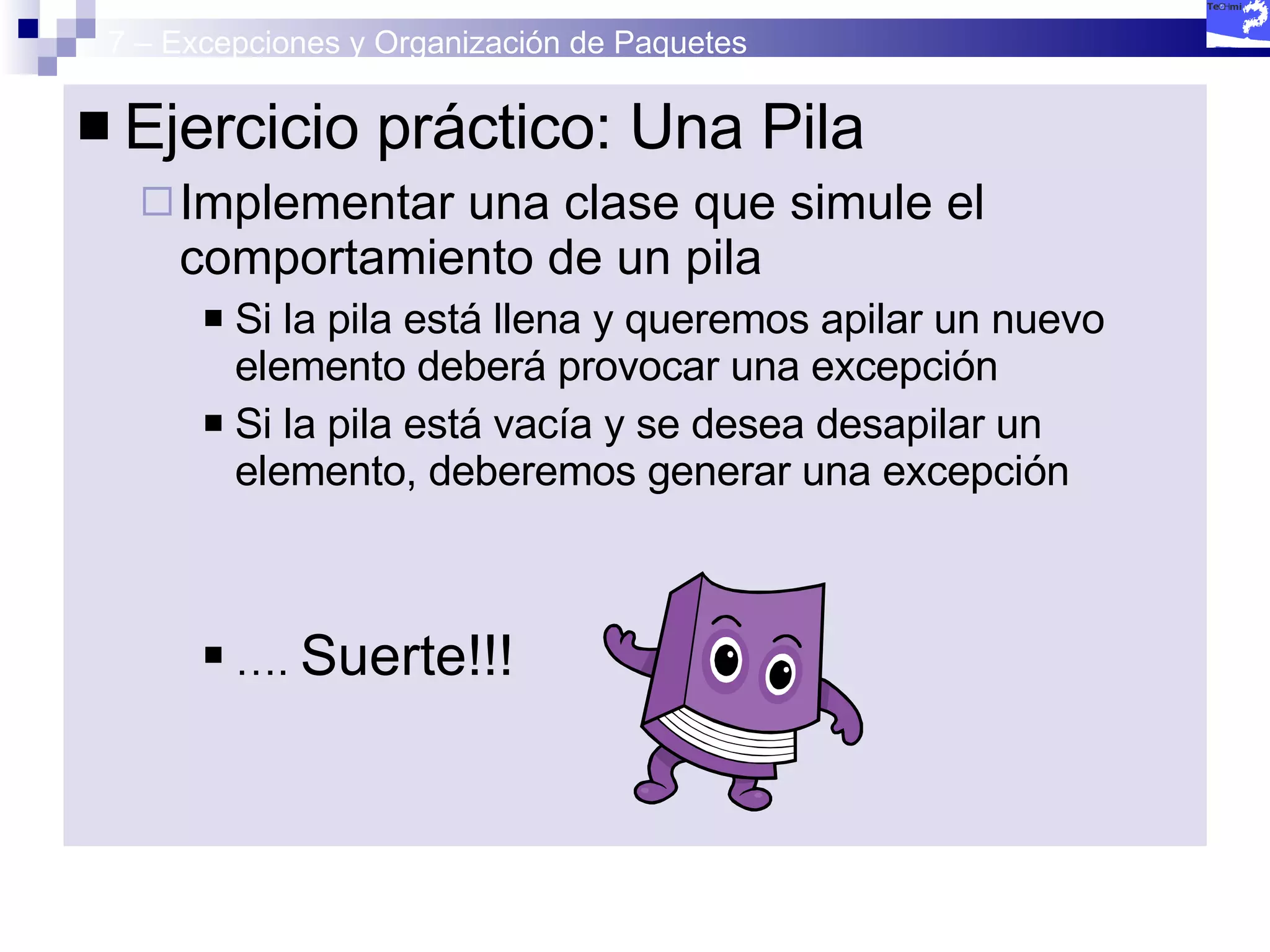 7 – Excepciones y Organización de Paquetes Ejercicio práctico: Una Pila Implementar una clase que simule el comportamiento de un pila Si la pila está llena y queremos apilar un nuevo elemento deberá provocar una excepción Si la pila está vacía y se desea desapilar un elemento, deberemos generar una excepción … .  Suerte!!!  