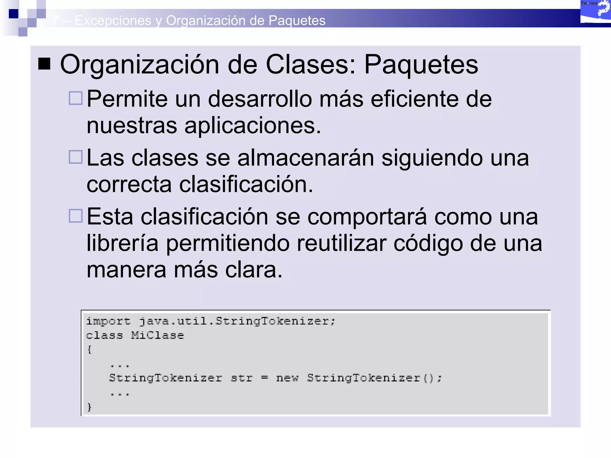 7 – Excepciones y Organización de Paquetes Organización de Clases: Paquetes Permite un desarrollo más eficiente de nuestras aplicaciones. Las clases se almacenarán siguiendo una correcta clasificación.  Esta clasificación se comportará como una librería permitiendo reutilizar código de una manera más clara. 
