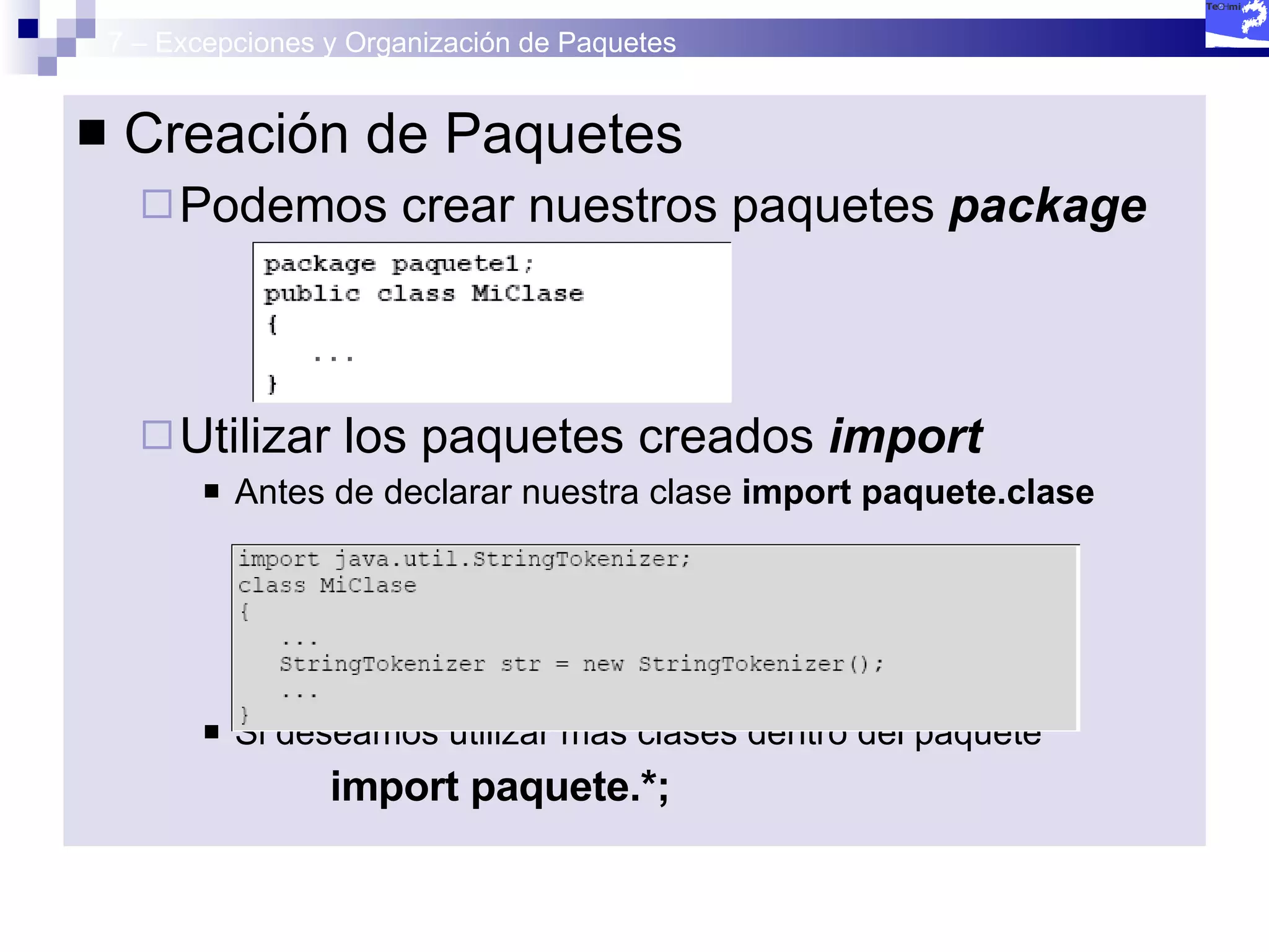 7 – Excepciones y Organización de Paquetes Creación de Paquetes Podemos crear nuestros paquetes  package Utilizar los paquetes creados  import Antes de declarar nuestra clase  import paquete.clase Si deseamos utilizar más clases dentro del paquete import paquete.*; 