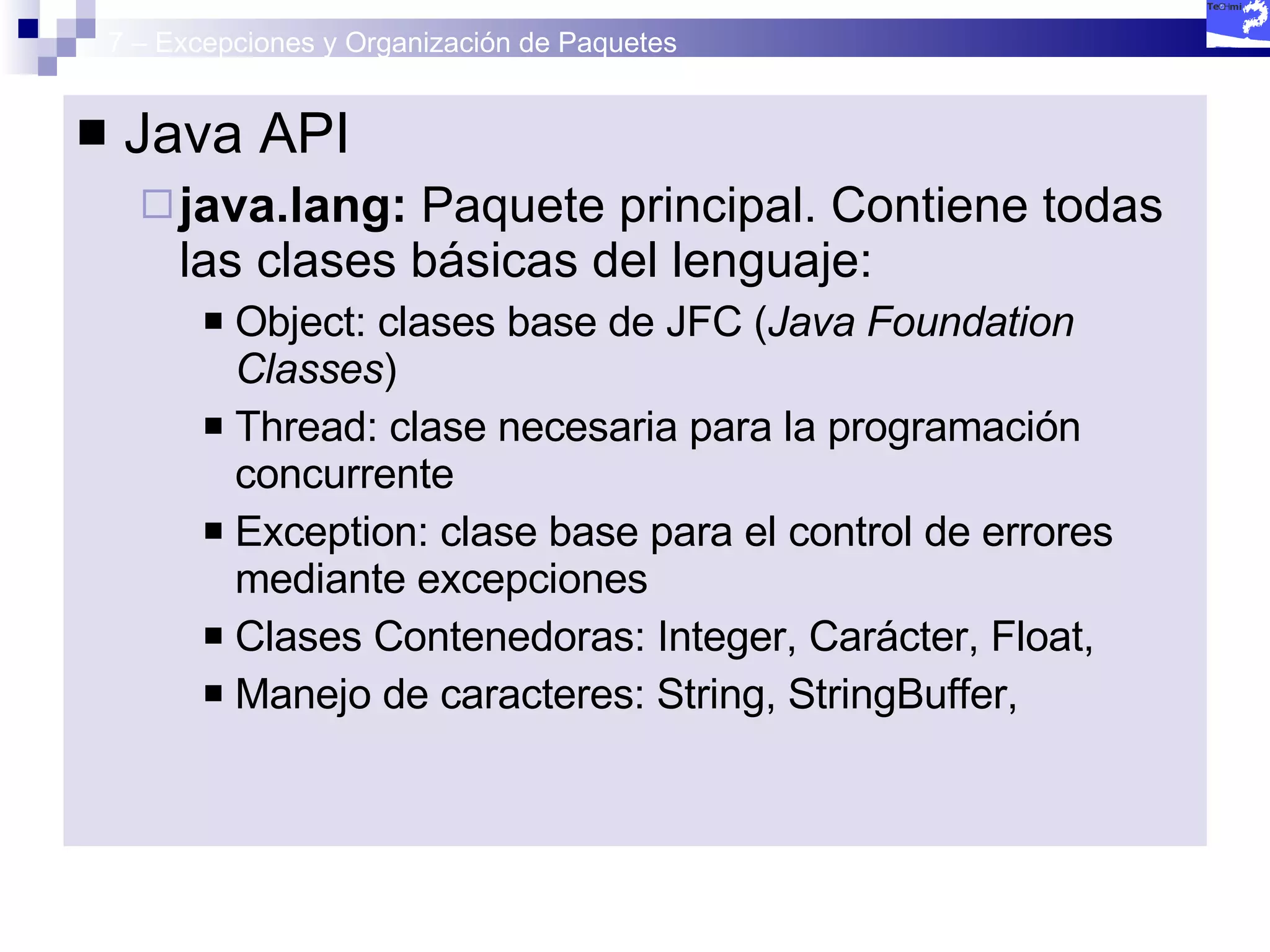 7 – Excepciones y Organización de Paquetes Java API java.lang:  Paquete principal. Contiene todas las clases básicas del lenguaje: Object: clases base de JFC ( Java Foundation Classes ) Thread: clase necesaria para la programación concurrente Exception: clase base para el control de errores mediante excepciones Clases Contenedoras: Integer, Carácter, Float,  Manejo de caracteres: String, StringBuffer, 