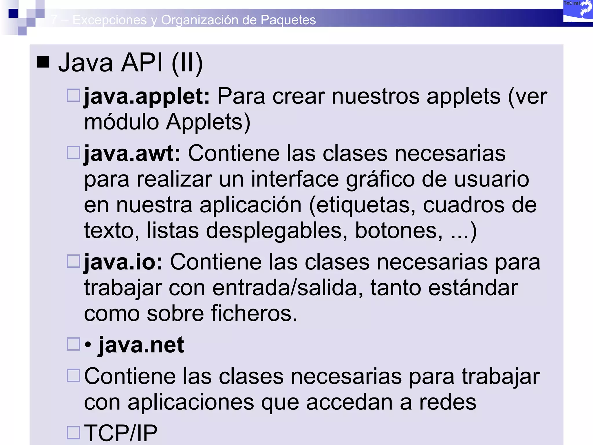 7 – Excepciones y Organización de Paquetes Java API (II) java.applet:  Para crear nuestros applets (ver módulo Applets) java.awt:  Contiene las clases necesarias para realizar un interface gráfico de usuario en nuestra aplicación (etiquetas, cuadros de texto, listas desplegables, botones, ...) java.io:  Contiene las clases necesarias para trabajar con entrada/salida, tanto estándar como sobre ficheros. •  java.net Contiene las clases necesarias para trabajar con aplicaciones que accedan a redes TCP/IP •  java.util Contiene clases que definen estructuras de datos complejas (tablas hash, arrays, conjuntos) así como otras clases que permiten acceder a recursos del sistema. •  java.swing Contiene las clases necesarias para el diseño de interfaces gráficos de usuario mejorando las clases de java.awt 