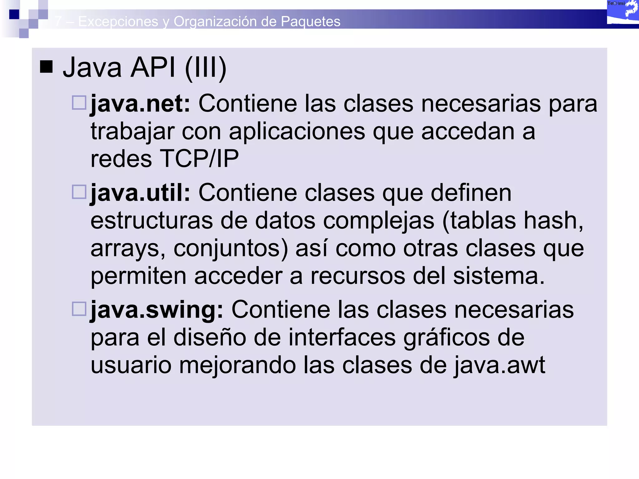 7 – Excepciones y Organización de Paquetes Java API (III) java.net:  Contiene las clases necesarias para trabajar con aplicaciones que accedan a redes TCP/IP java.util:  Contiene clases que definen estructuras de datos complejas (tablas hash, arrays, conjuntos) así como otras clases que permiten acceder a recursos del sistema. java.swing:  Contiene las clases necesarias para el diseño de interfaces gráficos de usuario mejorando las clases de java.awt 