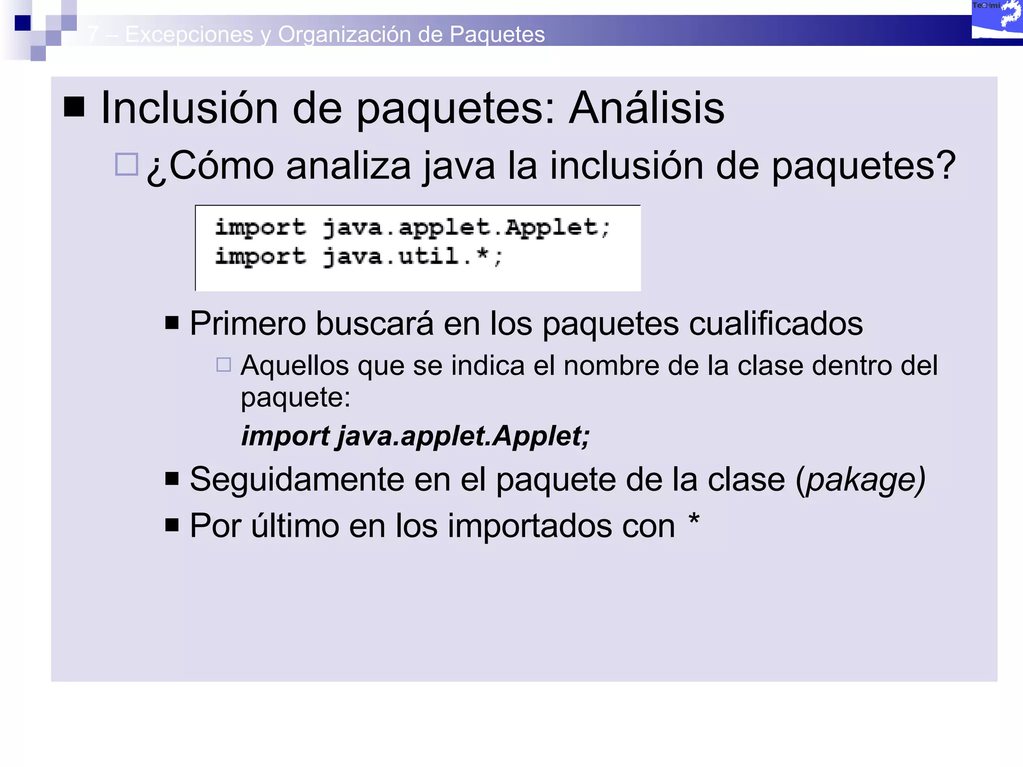 7 – Excepciones y Organización de Paquetes Inclusión de paquetes: Análisis ¿Cómo analiza java la inclusión de paquetes? Primero buscará en los paquetes cualificados Aquellos que se indica el nombre de la clase dentro del paquete:  import java.applet.Applet; Seguidamente en el paquete de la clase ( pakage) Por último en los importados con  * 