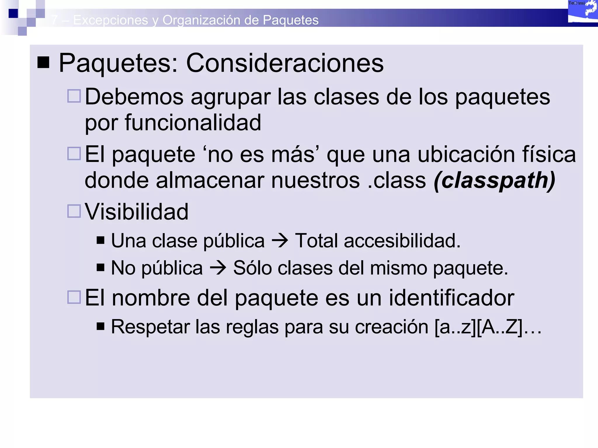 7 – Excepciones y Organización de Paquetes Paquetes: Consideraciones Debemos agrupar las clases de los paquetes por funcionalidad El paquete ‘no es más’ que una ubicación física donde almacenar nuestros .class  (classpath) Visibilidad Una clase pública    Total accesibilidad. No pública    Sólo clases del mismo paquete. El nombre del paquete es un identificador Respetar las reglas para su creación [a..z][A..Z]… 