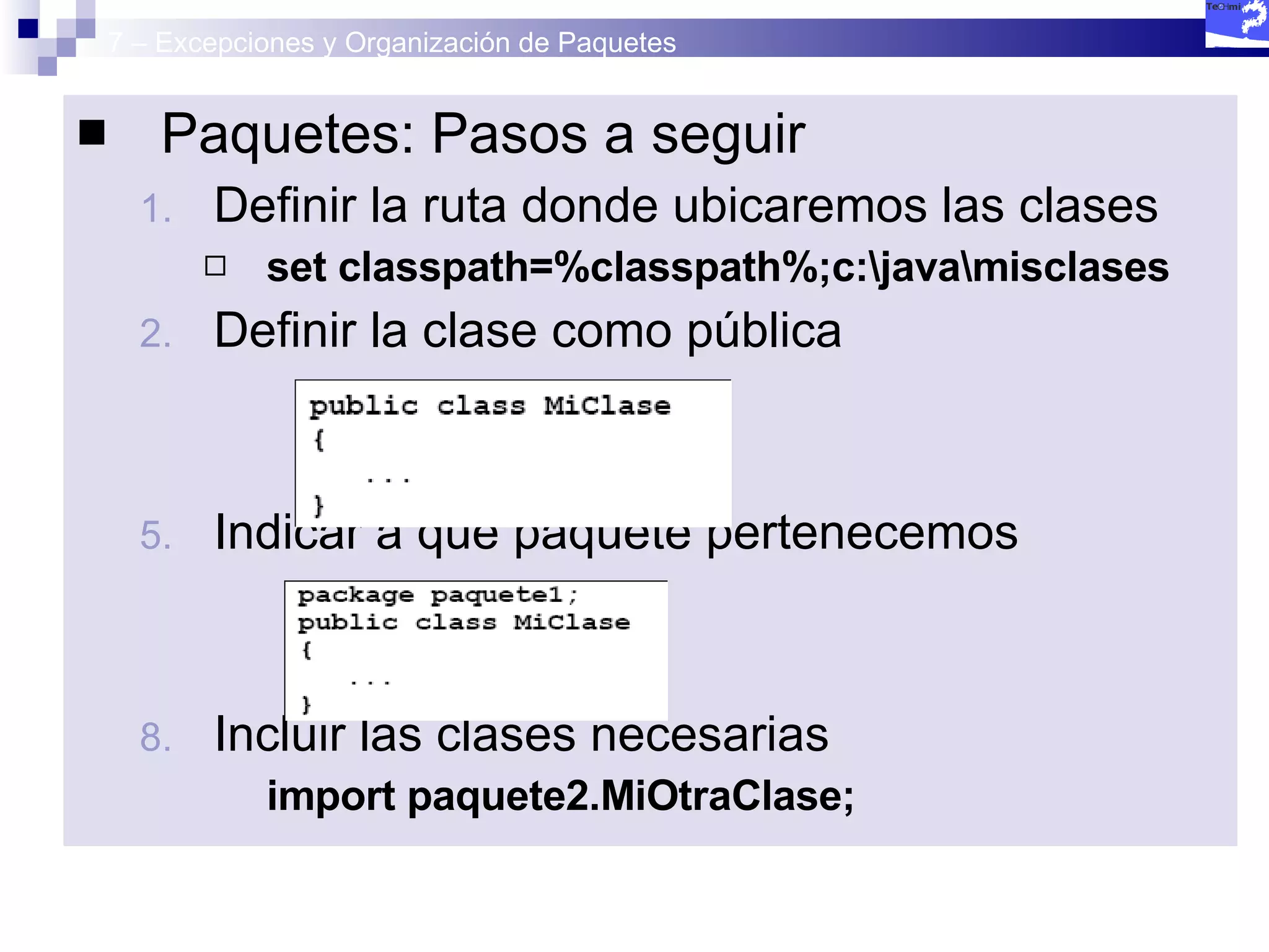 7 – Excepciones y Organización de Paquetes Paquetes: Pasos a seguir Definir la ruta donde ubicaremos las clases set classpath=%classpath%;c:\java\misclases Definir la clase como pública Indicar a que paquete pertenecemos Incluir las clases necesarias import paquete2.MiOtraClase; 
