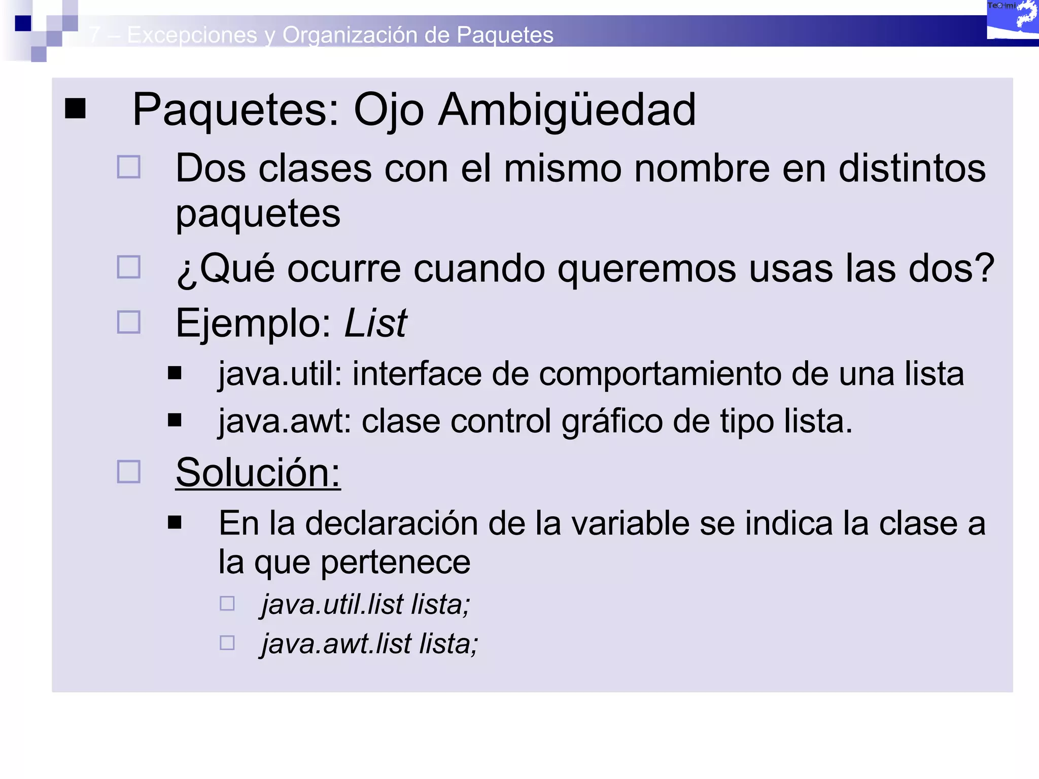 7 – Excepciones y Organización de Paquetes Paquetes: Ojo Ambigüedad Dos clases con el mismo nombre en distintos paquetes ¿Qué ocurre cuando queremos usas las dos? Ejemplo:  List java.util: interface de comportamiento de una lista  java.awt: clase control gráfico de tipo lista. Solución:   En la declaración de la variable se indica la clase a la que pertenece java.util.list lista; java.awt.list lista; 